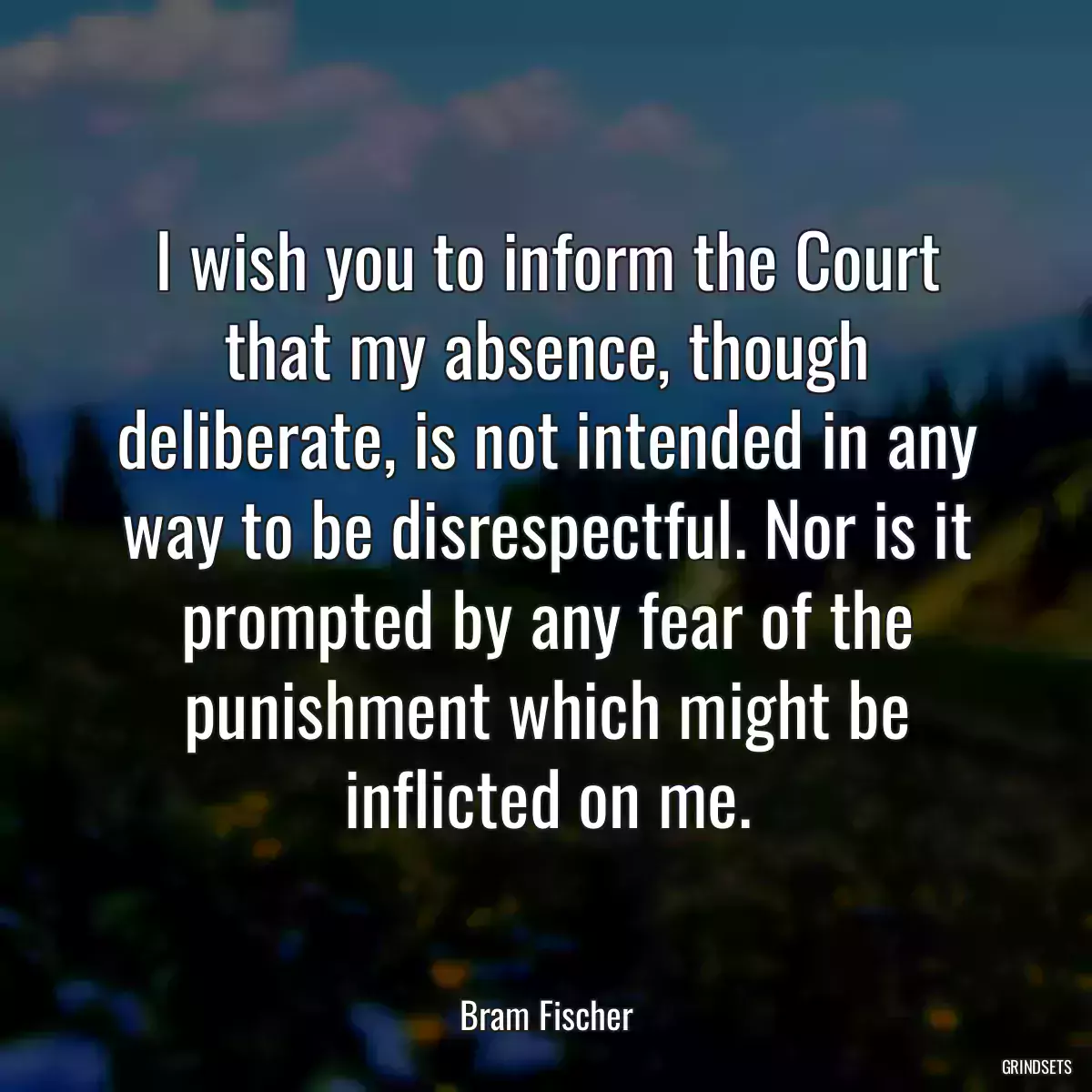 I wish you to inform the Court that my absence, though deliberate, is not intended in any way to be disrespectful. Nor is it prompted by any fear of the punishment which might be inflicted on me.