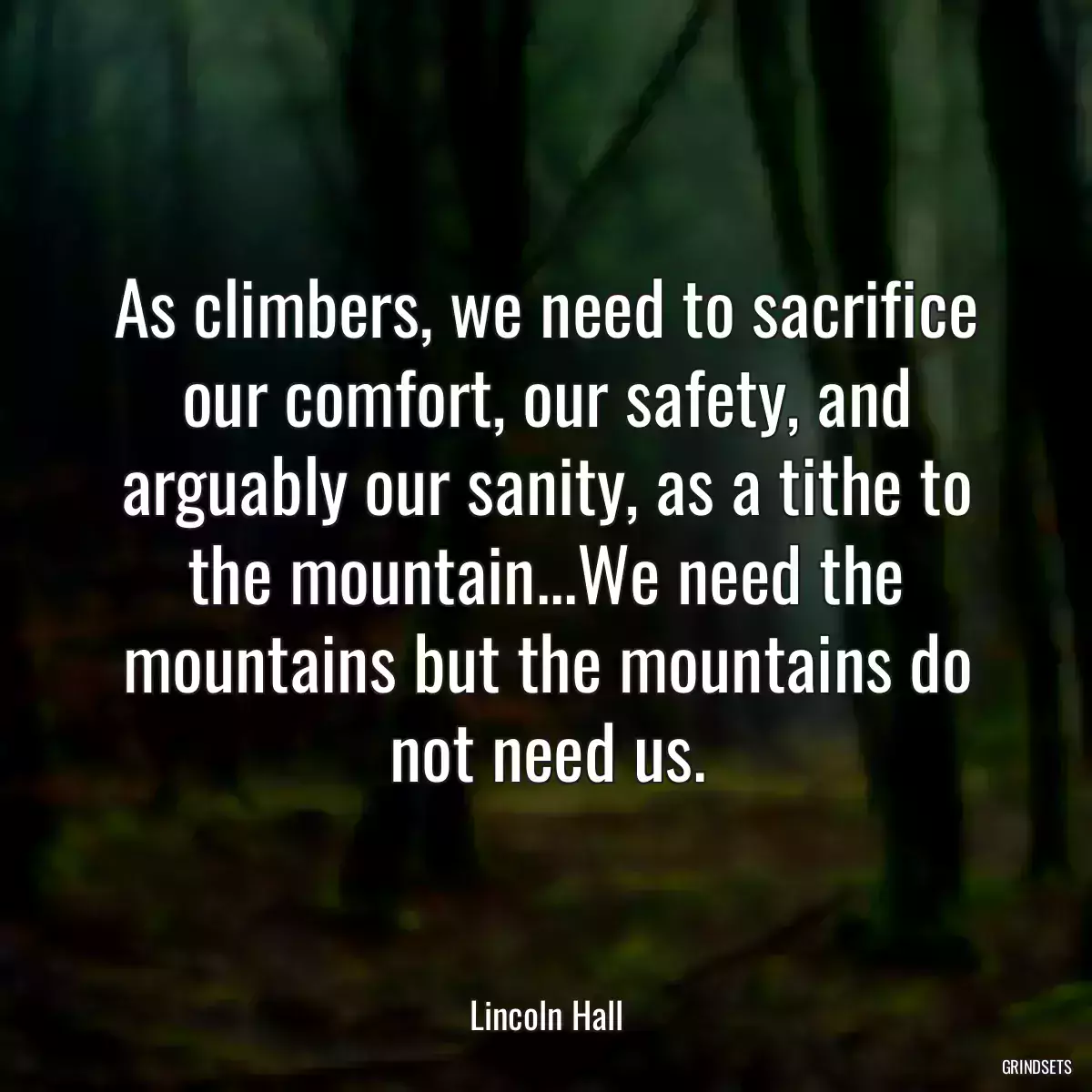 As climbers, we need to sacrifice our comfort, our safety, and arguably our sanity, as a tithe to the mountain...We need the mountains but the mountains do not need us.