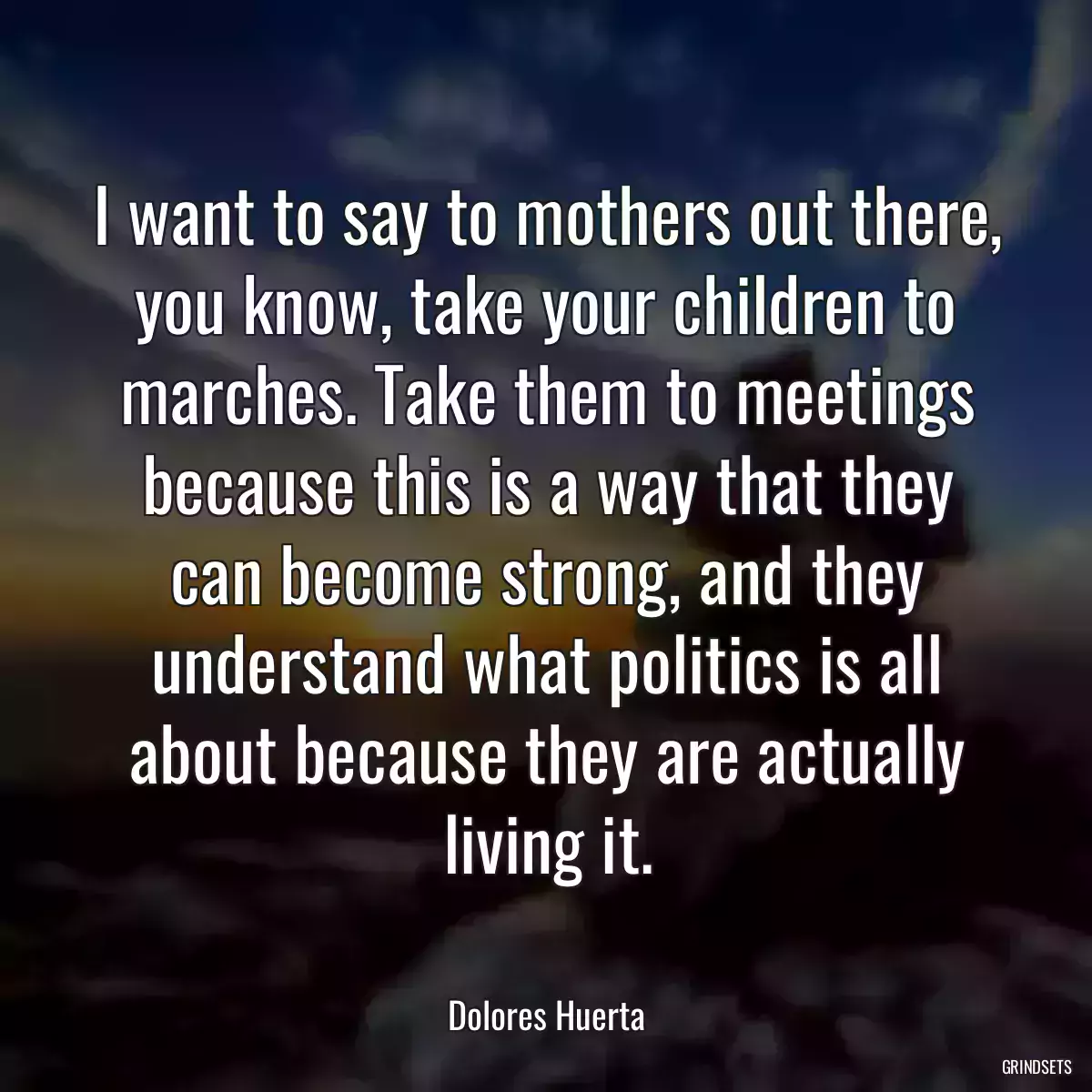 I want to say to mothers out there, you know, take your children to marches. Take them to meetings because this is a way that they can become strong, and they understand what politics is all about because they are actually living it.