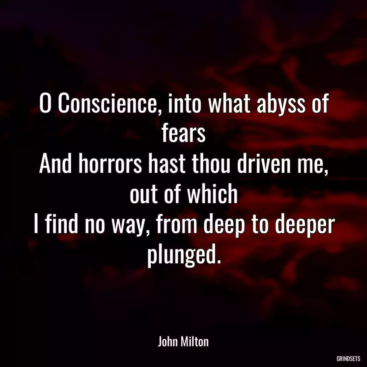 O Conscience, into what abyss of fears
And horrors hast thou driven me, out of which
I find no way, from deep to deeper plunged.