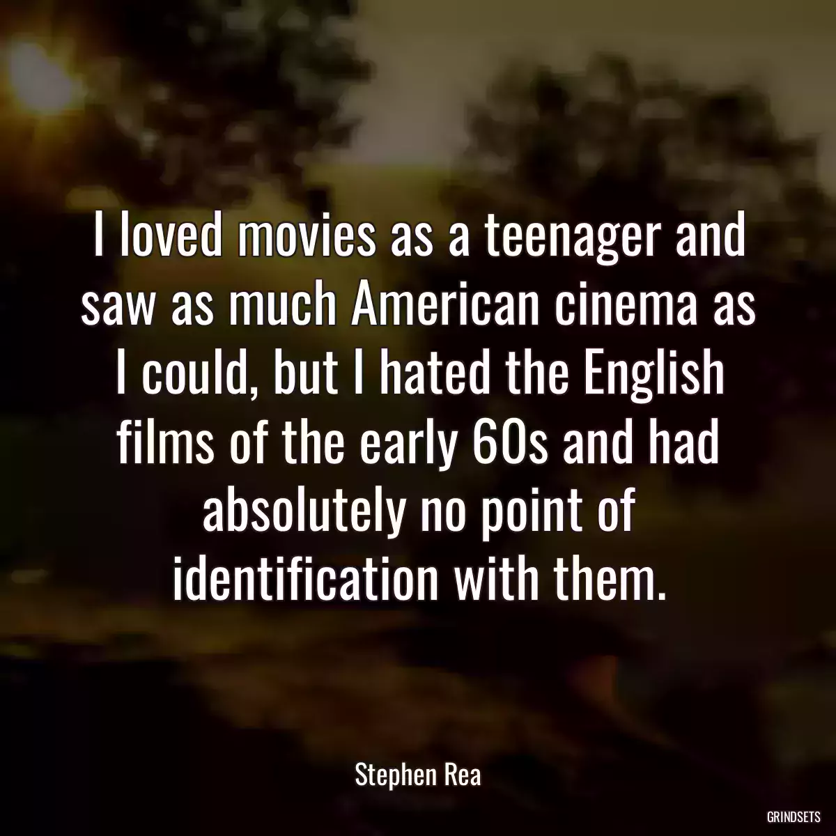 I loved movies as a teenager and saw as much American cinema as I could, but I hated the English films of the early 60s and had absolutely no point of identification with them.