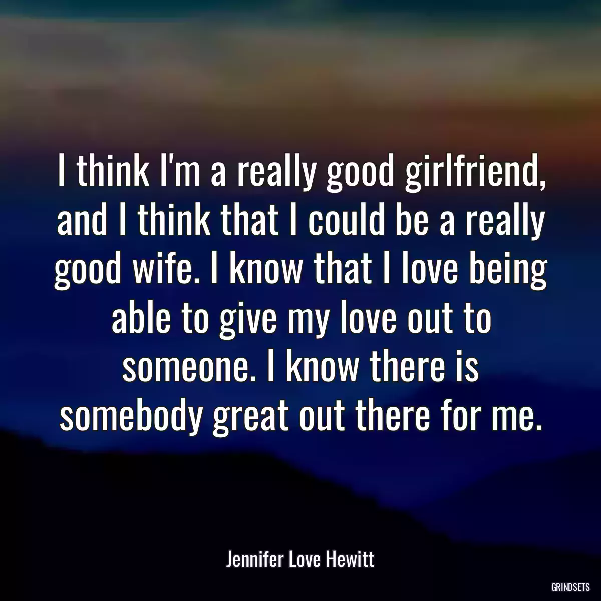 I think I\'m a really good girlfriend, and I think that I could be a really good wife. I know that I love being able to give my love out to someone. I know there is somebody great out there for me.