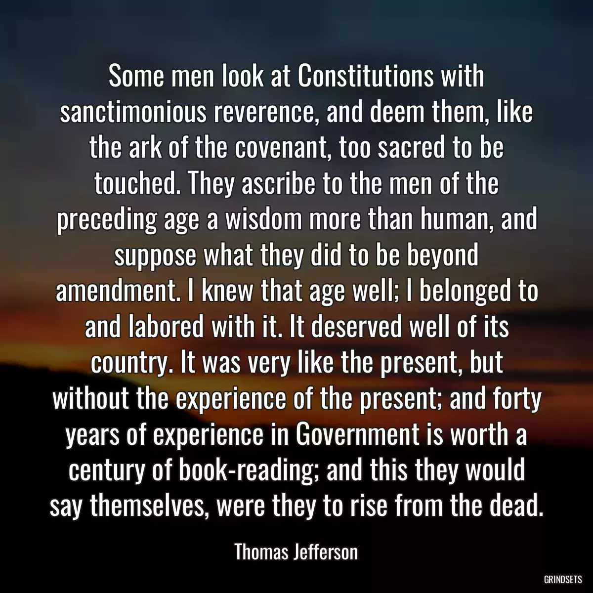 Some men look at Constitutions with sanctimonious reverence, and deem them, like the ark of the covenant, too sacred to be touched. They ascribe to the men of the preceding age a wisdom more than human, and suppose what they did to be beyond amendment. I knew that age well; I belonged to and labored with it. It deserved well of its country. It was very like the present, but without the experience of the present; and forty years of experience in Government is worth a century of book-reading; and this they would say themselves, were they to rise from the dead.