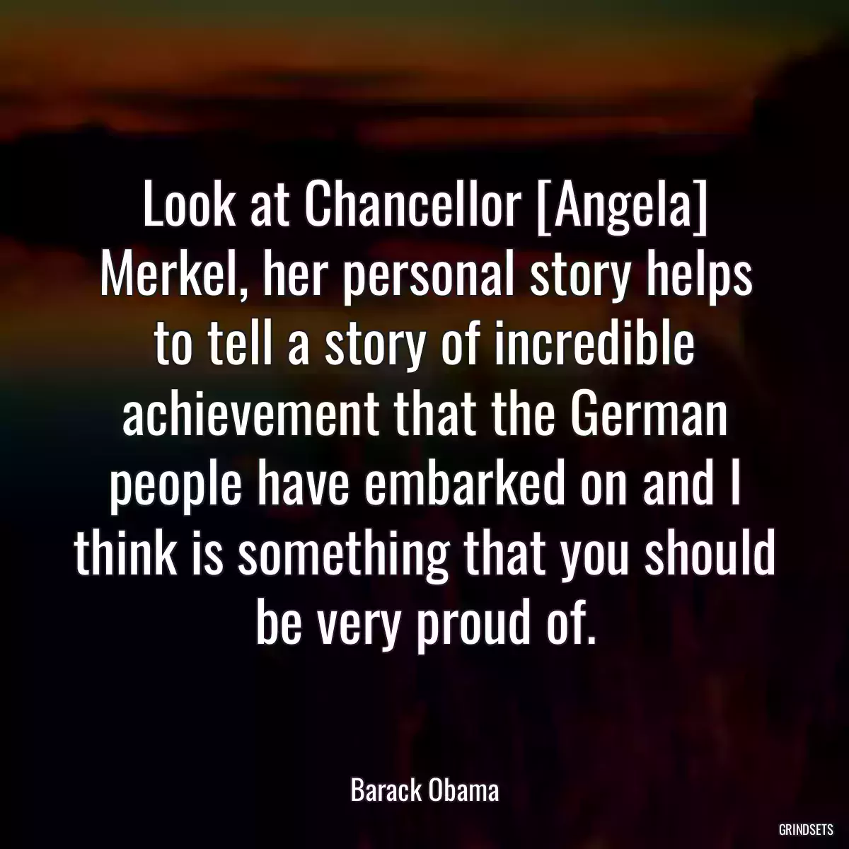 Look at Chancellor [Angela] Merkel, her personal story helps to tell a story of incredible achievement that the German people have embarked on and I think is something that you should be very proud of.