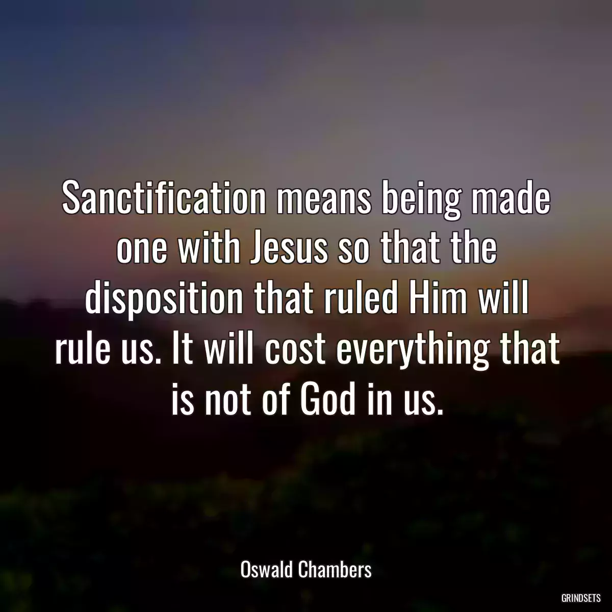 Sanctification means being made one with Jesus so that the disposition that ruled Him will rule us. It will cost everything that is not of God in us.