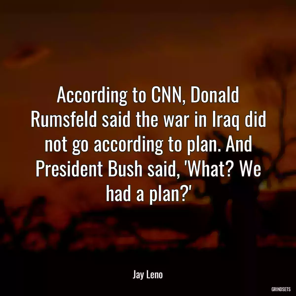 According to CNN, Donald Rumsfeld said the war in Iraq did not go according to plan. And President Bush said, \'What? We had a plan?\'