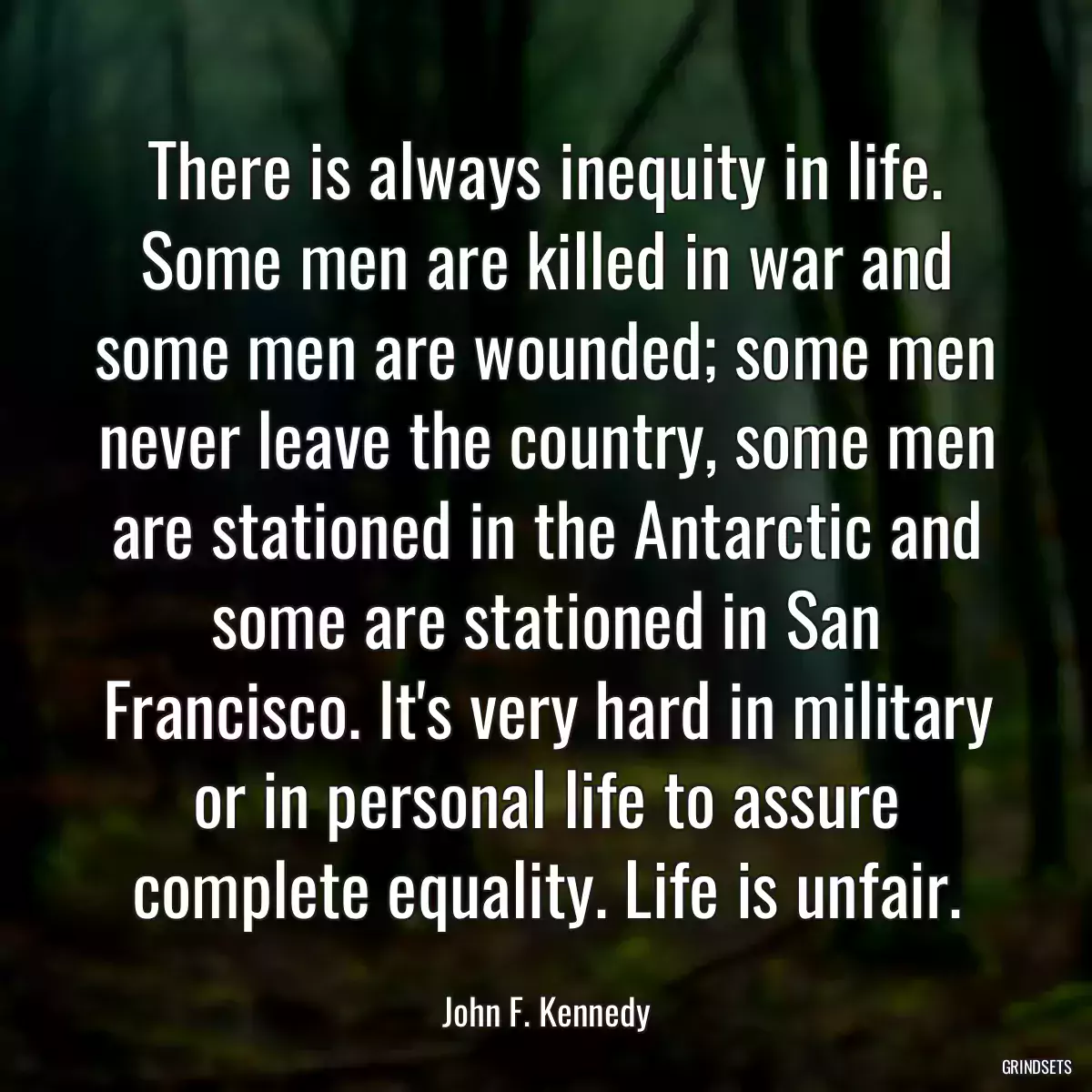 There is always inequity in life. Some men are killed in war and some men are wounded; some men never leave the country, some men are stationed in the Antarctic and some are stationed in San Francisco. It\'s very hard in military or in personal life to assure complete equality. Life is unfair.