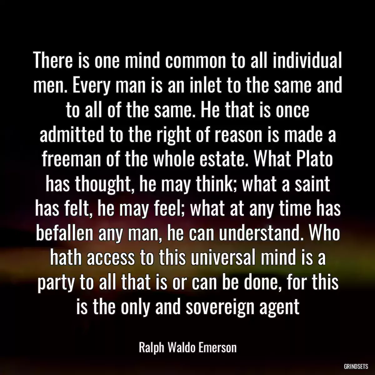 There is one mind common to all individual men. Every man is an inlet to the same and to all of the same. He that is once admitted to the right of reason is made a freeman of the whole estate. What Plato has thought, he may think; what a saint has felt, he may feel; what at any time has befallen any man, he can understand. Who hath access to this universal mind is a party to all that is or can be done, for this is the only and sovereign agent