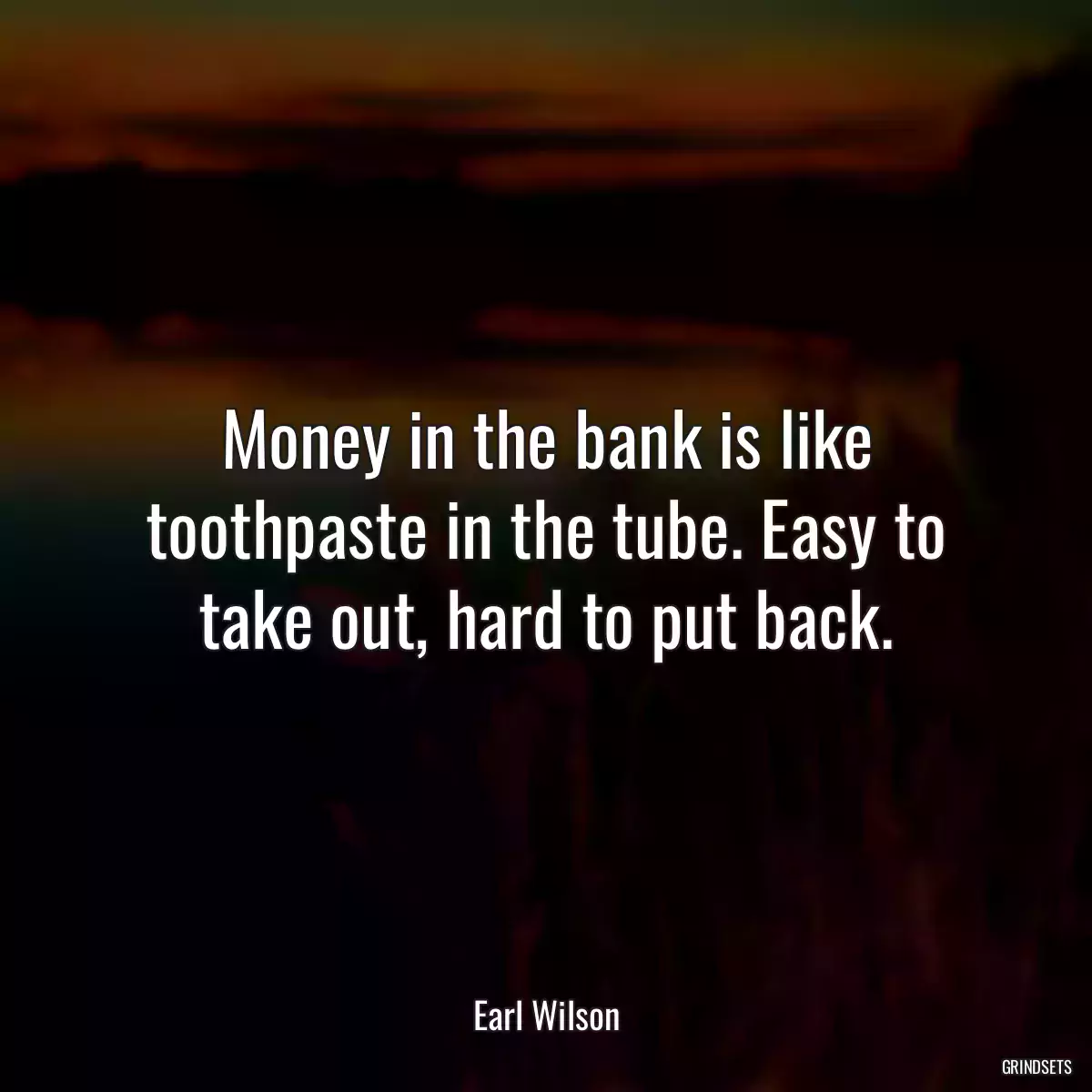 Money in the bank is like toothpaste in the tube. Easy to take out, hard to put back.