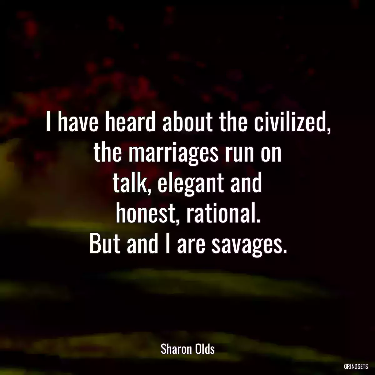 I have heard about the civilized,
the marriages run on
talk, elegant and
honest, rational.
But and I are savages.