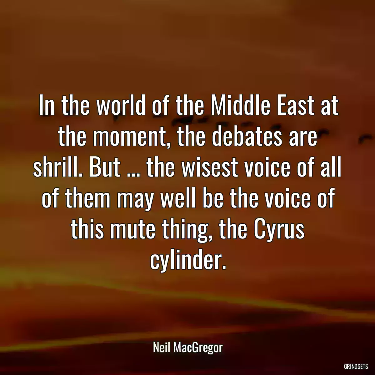 In the world of the Middle East at the moment, the debates are shrill. But ... the wisest voice of all of them may well be the voice of this mute thing, the Cyrus cylinder.