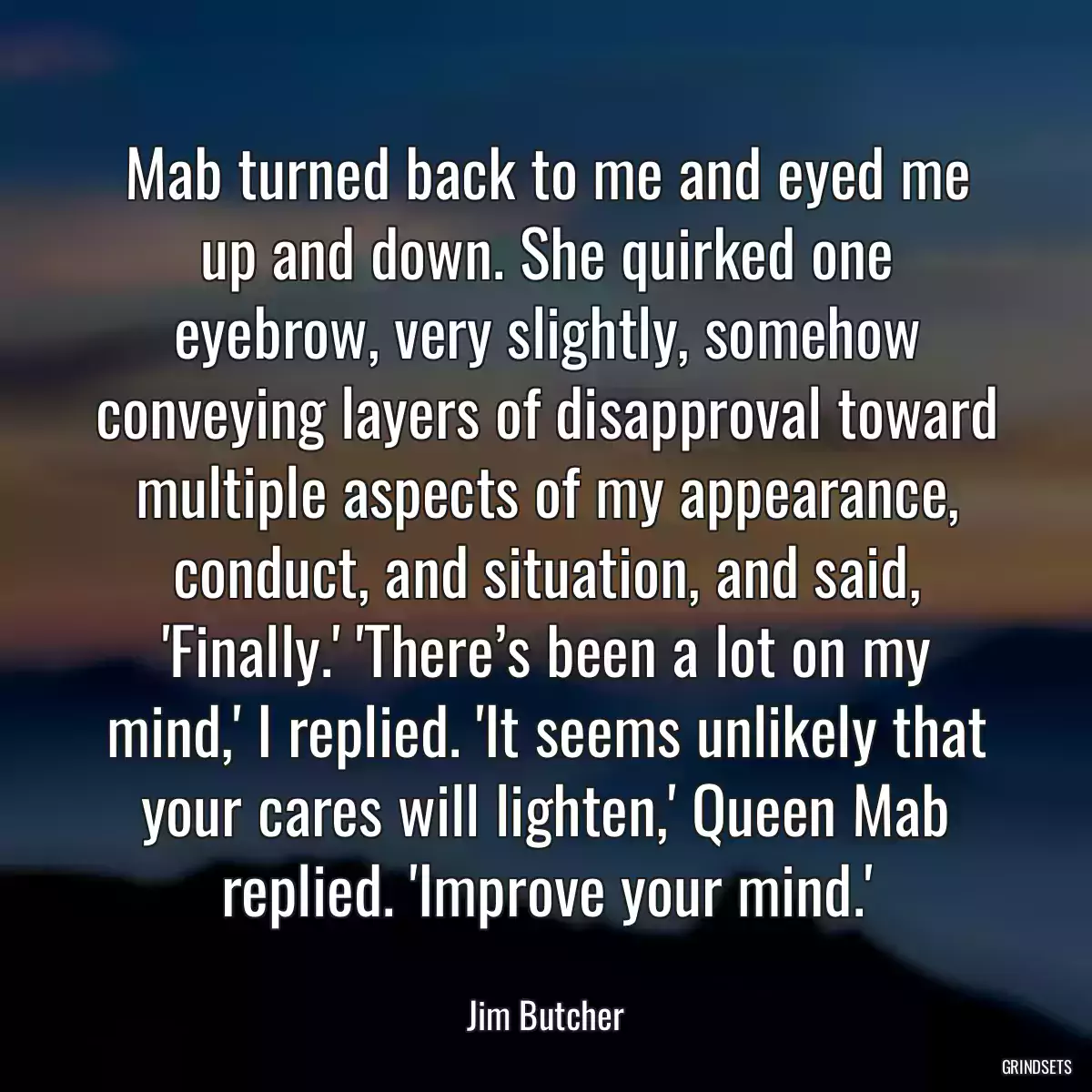 Mab turned back to me and eyed me up and down. She quirked one eyebrow, very slightly, somehow conveying layers of disapproval toward multiple aspects of my appearance, conduct, and situation, and said, \'Finally.\' \'There’s been a lot on my mind,\' I replied. \'It seems unlikely that your cares will lighten,\' Queen Mab replied. \'Improve your mind.\'