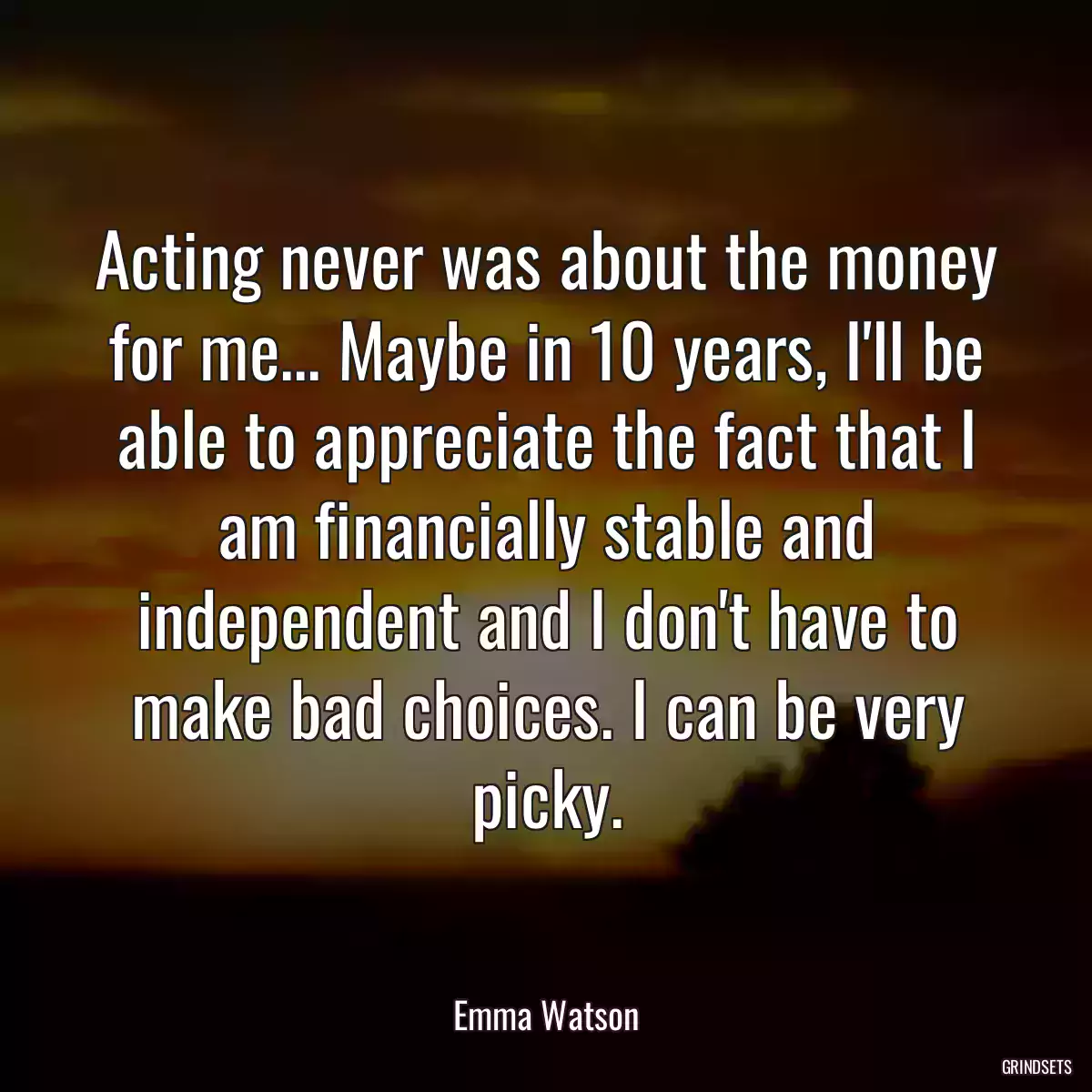 Acting never was about the money for me... Maybe in 10 years, I\'ll be able to appreciate the fact that I am financially stable and independent and I don\'t have to make bad choices. I can be very picky.