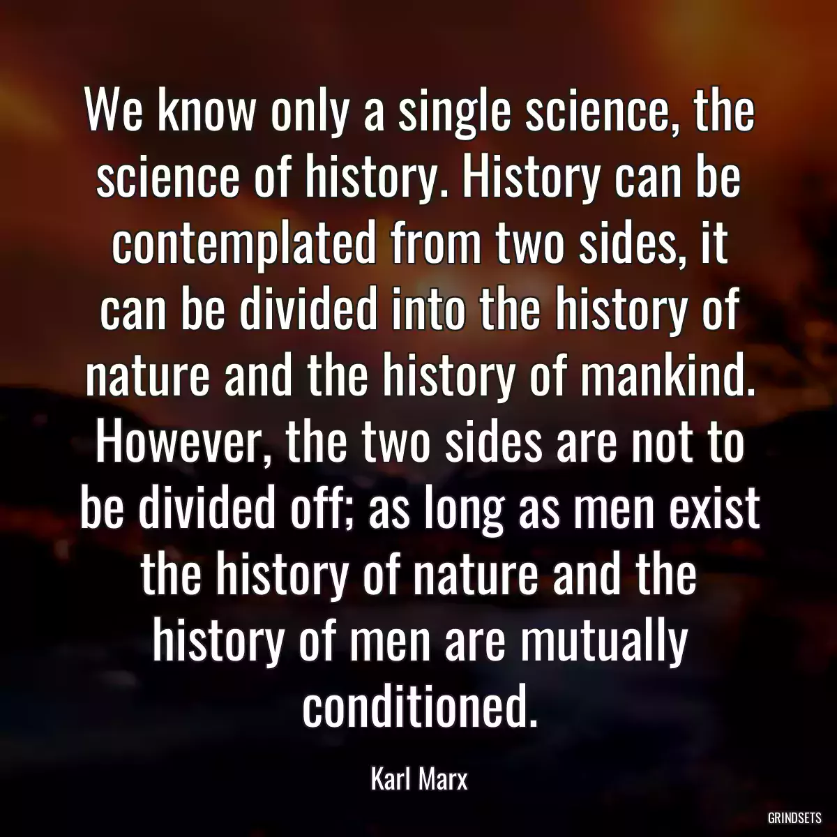 We know only a single science, the science of history. History can be contemplated from two sides, it can be divided into the history of nature and the history of mankind. However, the two sides are not to be divided off; as long as men exist the history of nature and the history of men are mutually conditioned.