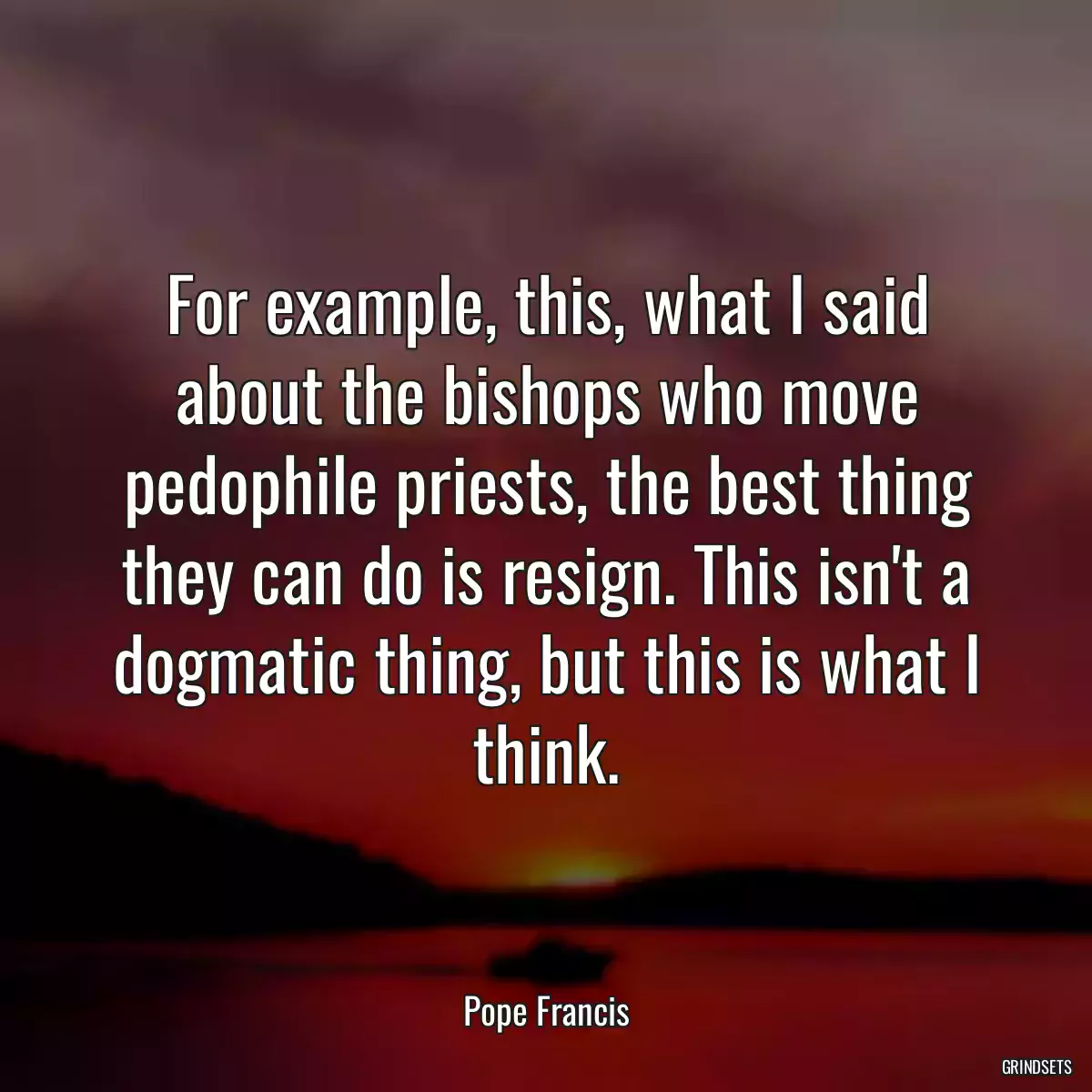 For example, this, what I said about the bishops who move pedophile priests, the best thing they can do is resign. This isn\'t a dogmatic thing, but this is what I think.