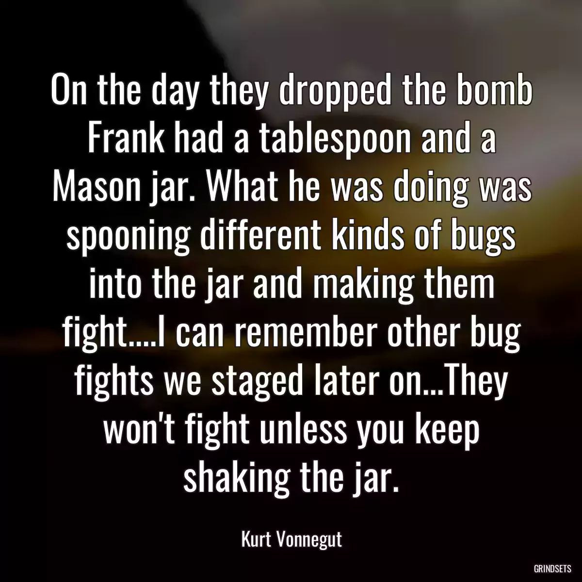 On the day they dropped the bomb Frank had a tablespoon and a Mason jar. What he was doing was spooning different kinds of bugs into the jar and making them fight....I can remember other bug fights we staged later on...They won\'t fight unless you keep shaking the jar.