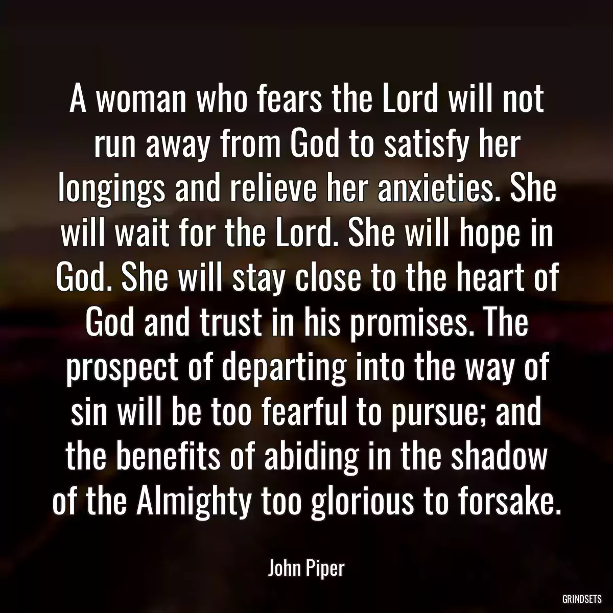 A woman who fears the Lord will not run away from God to satisfy her longings and relieve her anxieties. She will wait for the Lord. She will hope in God. She will stay close to the heart of God and trust in his promises. The prospect of departing into the way of sin will be too fearful to pursue; and the benefits of abiding in the shadow of the Almighty too glorious to forsake.