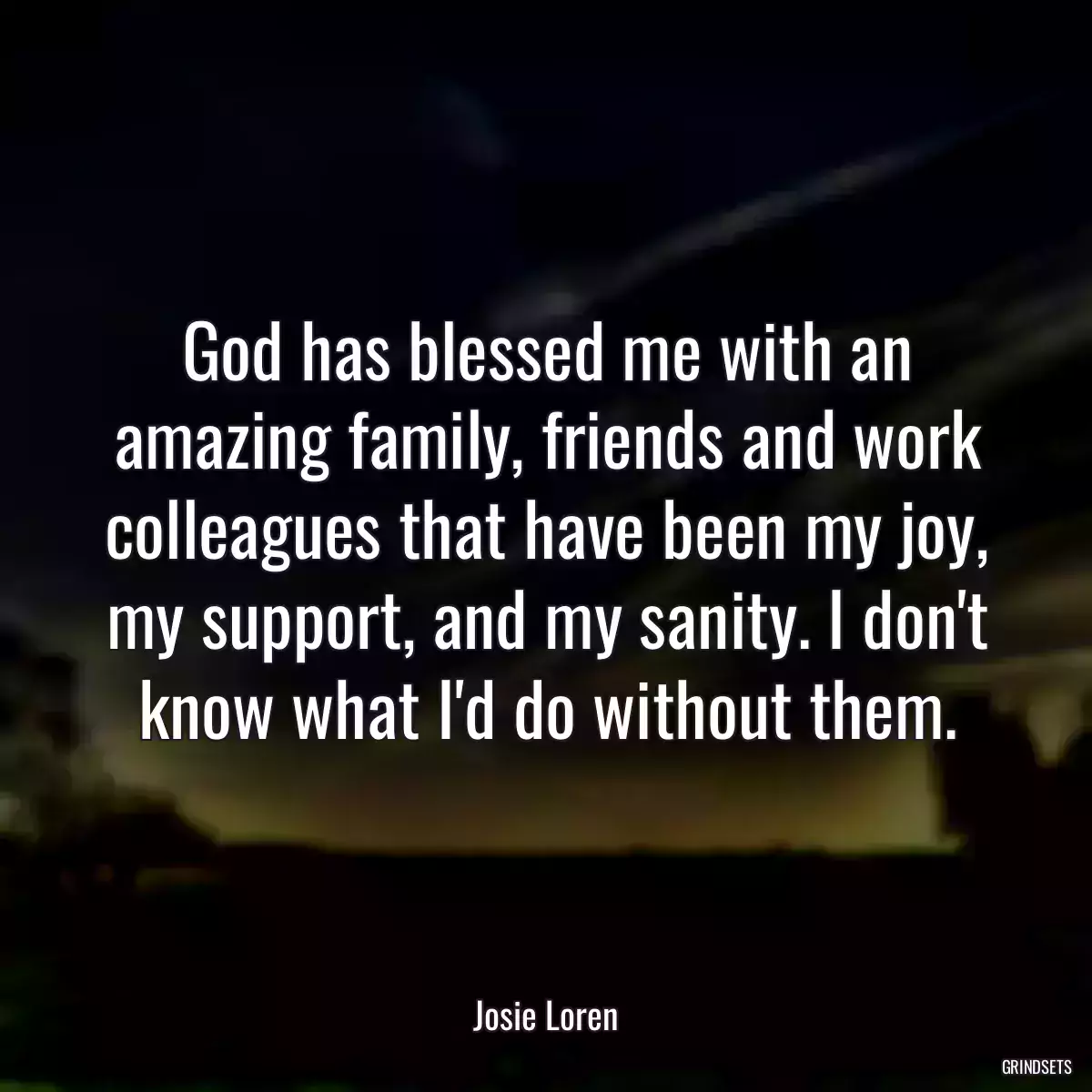 God has blessed me with an amazing family, friends and work colleagues that have been my joy, my support, and my sanity. I don\'t know what I\'d do without them.