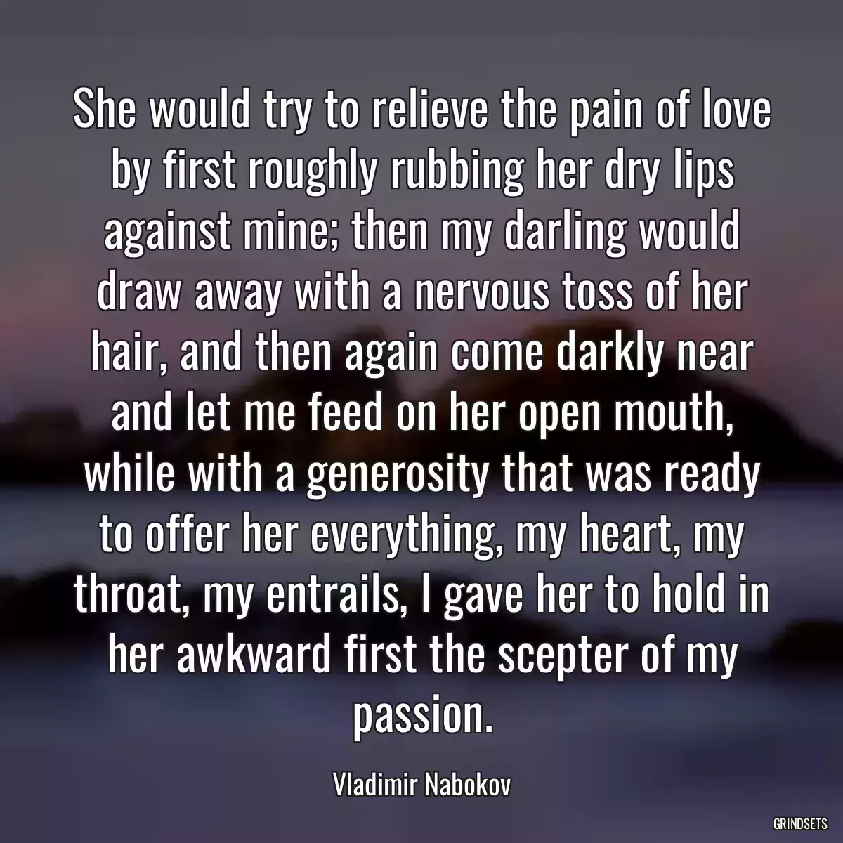 She would try to relieve the pain of love by first roughly rubbing her dry lips against mine; then my darling would draw away with a nervous toss of her hair, and then again come darkly near and let me feed on her open mouth, while with a generosity that was ready to offer her everything, my heart, my throat, my entrails, I gave her to hold in her awkward first the scepter of my passion.