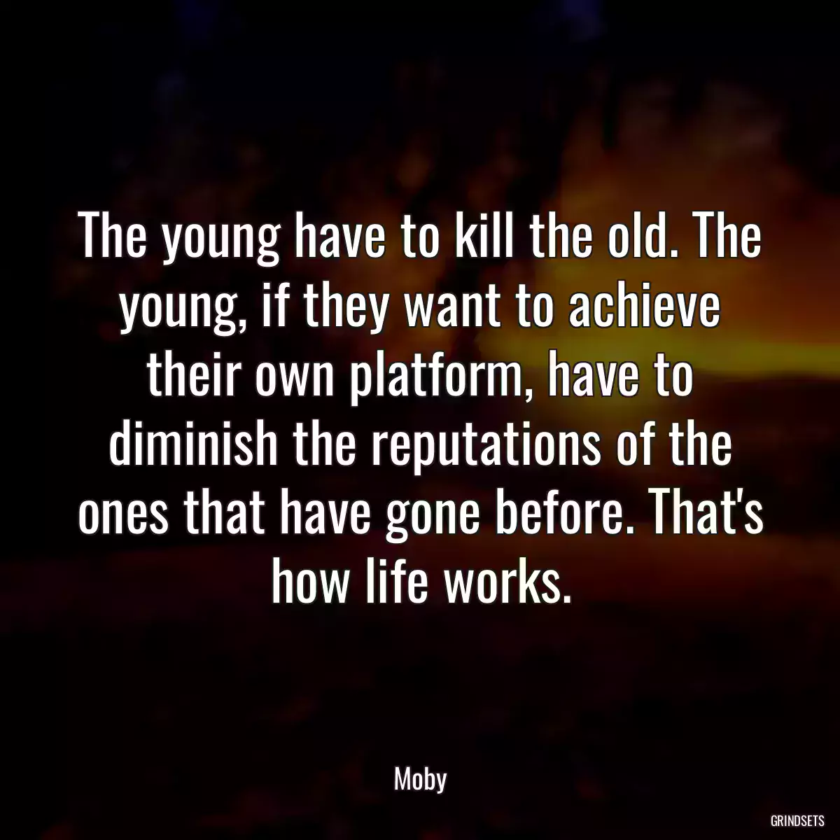 The young have to kill the old. The young, if they want to achieve their own platform, have to diminish the reputations of the ones that have gone before. That\'s how life works.