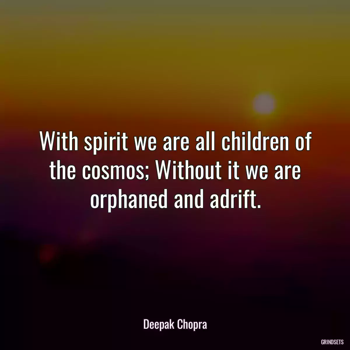 With spirit we are all children of the cosmos; Without it we are orphaned and adrift.