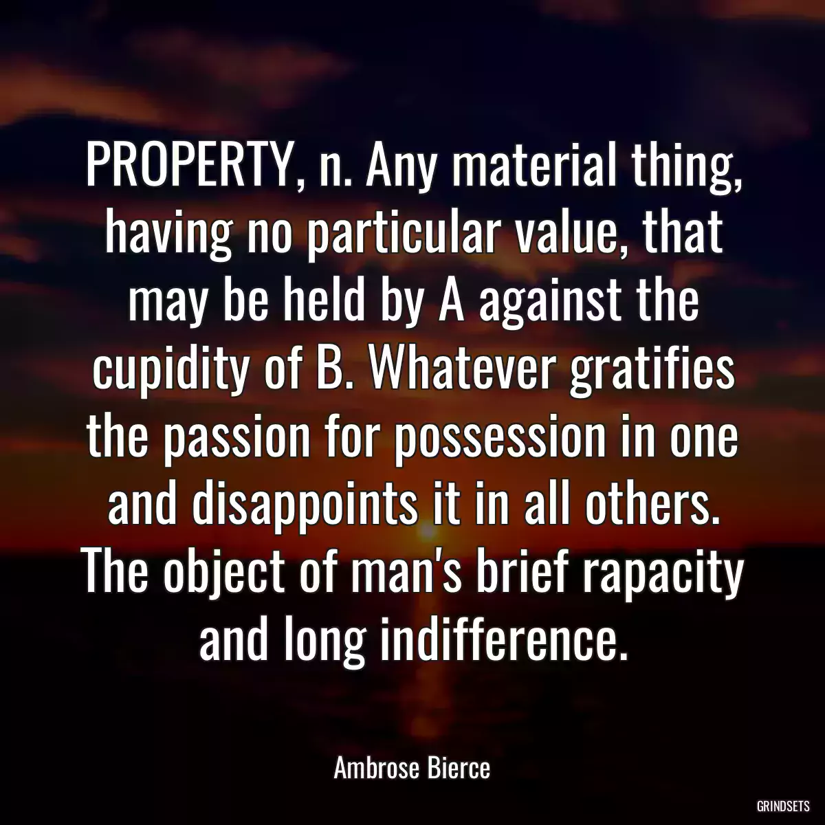 PROPERTY, n. Any material thing, having no particular value, that may be held by A against the cupidity of B. Whatever gratifies the passion for possession in one and disappoints it in all others. The object of man\'s brief rapacity and long indifference.