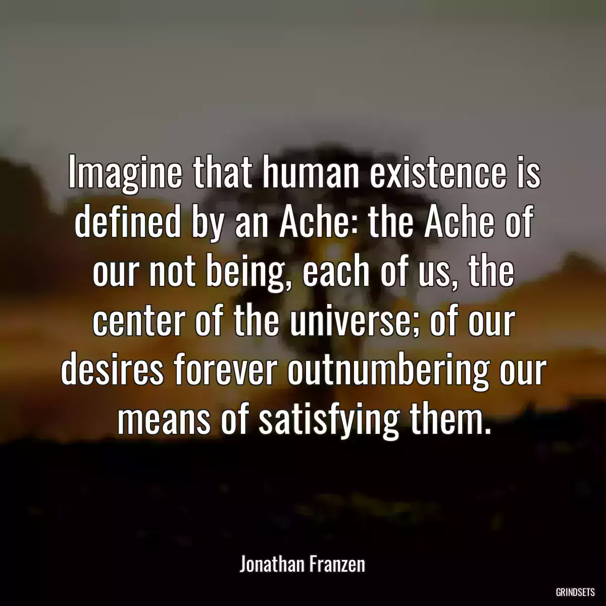 Imagine that human existence is defined by an Ache: the Ache of our not being, each of us, the center of the universe; of our desires forever outnumbering our means of satisfying them.