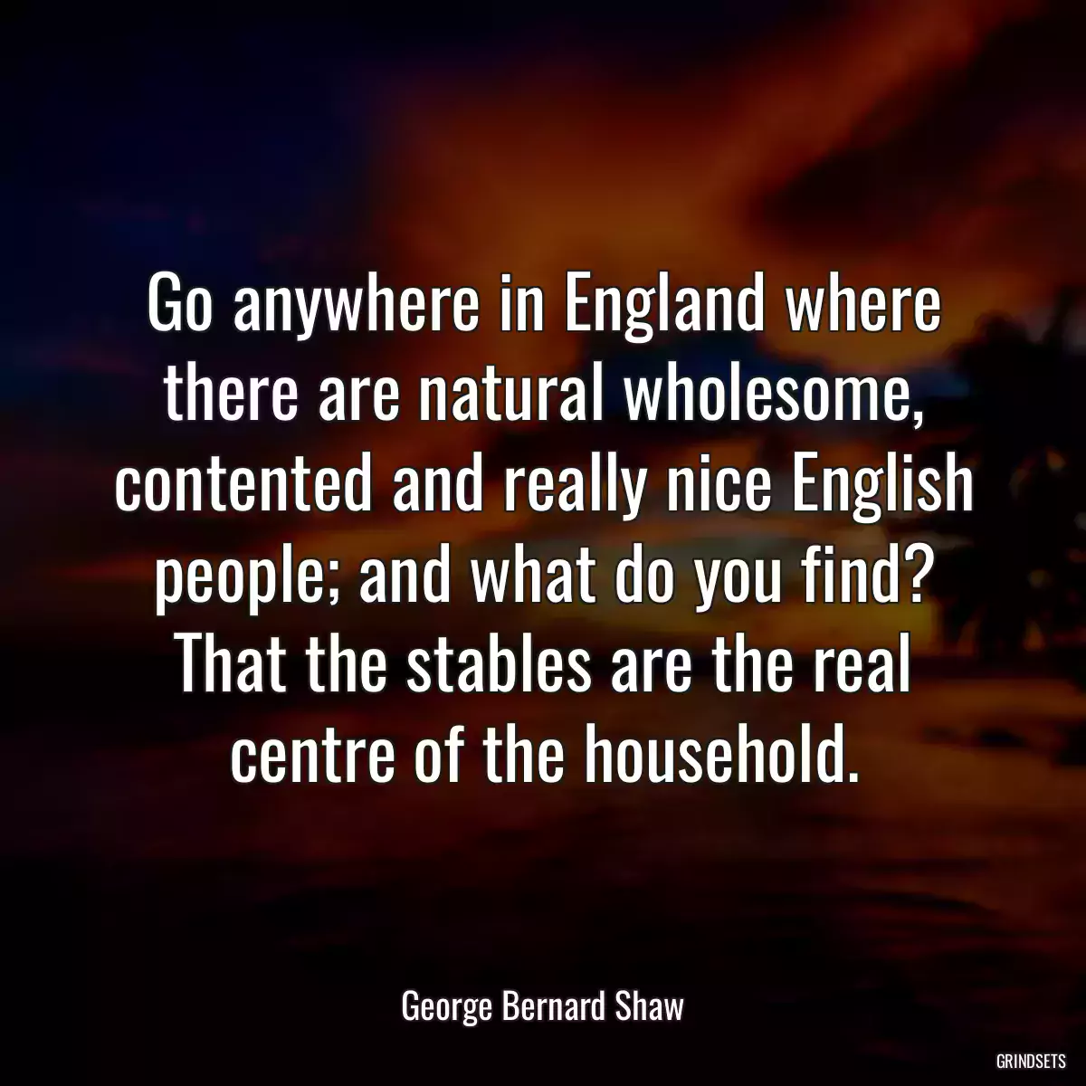 Go anywhere in England where there are natural wholesome, contented and really nice English people; and what do you find? That the stables are the real centre of the household.