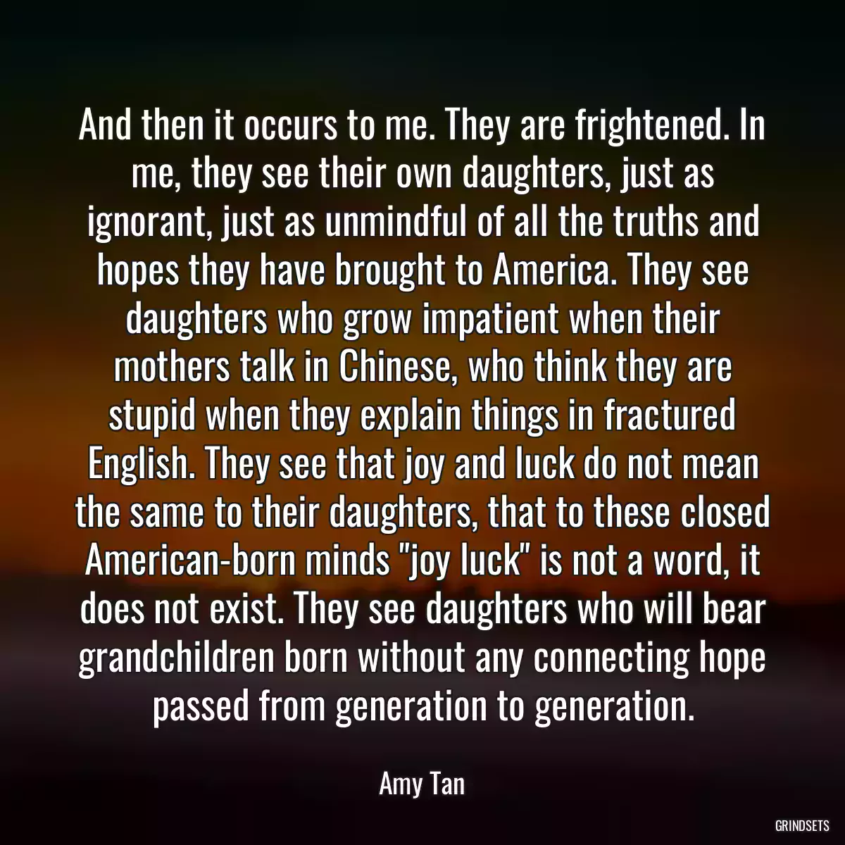 And then it occurs to me. They are frightened. In me, they see their own daughters, just as ignorant, just as unmindful of all the truths and hopes they have brought to America. They see daughters who grow impatient when their mothers talk in Chinese, who think they are stupid when they explain things in fractured English. They see that joy and luck do not mean the same to their daughters, that to these closed American-born minds \