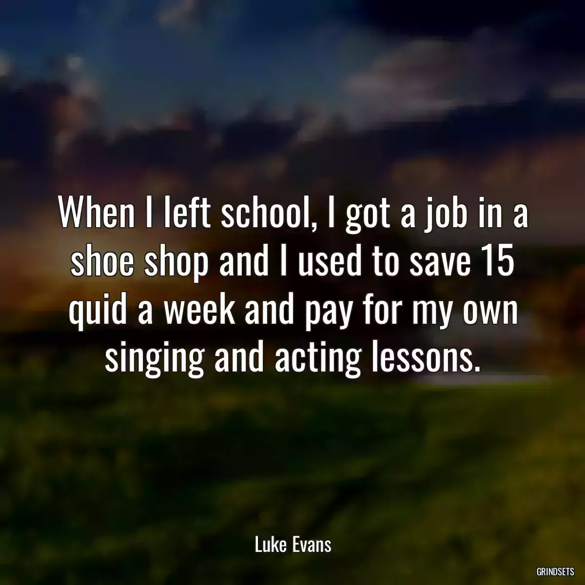 When I left school, I got a job in a shoe shop and I used to save 15 quid a week and pay for my own singing and acting lessons.