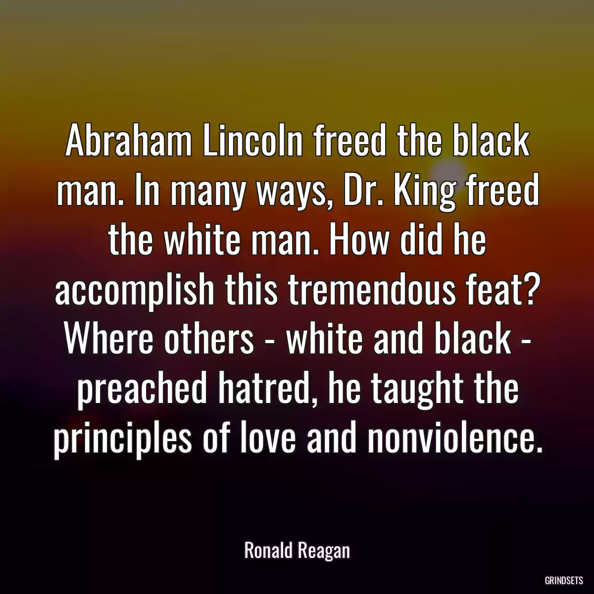 Abraham Lincoln freed the black man. In many ways, Dr. King freed the white man. How did he accomplish this tremendous feat? Where others - white and black - preached hatred, he taught the principles of love and nonviolence.