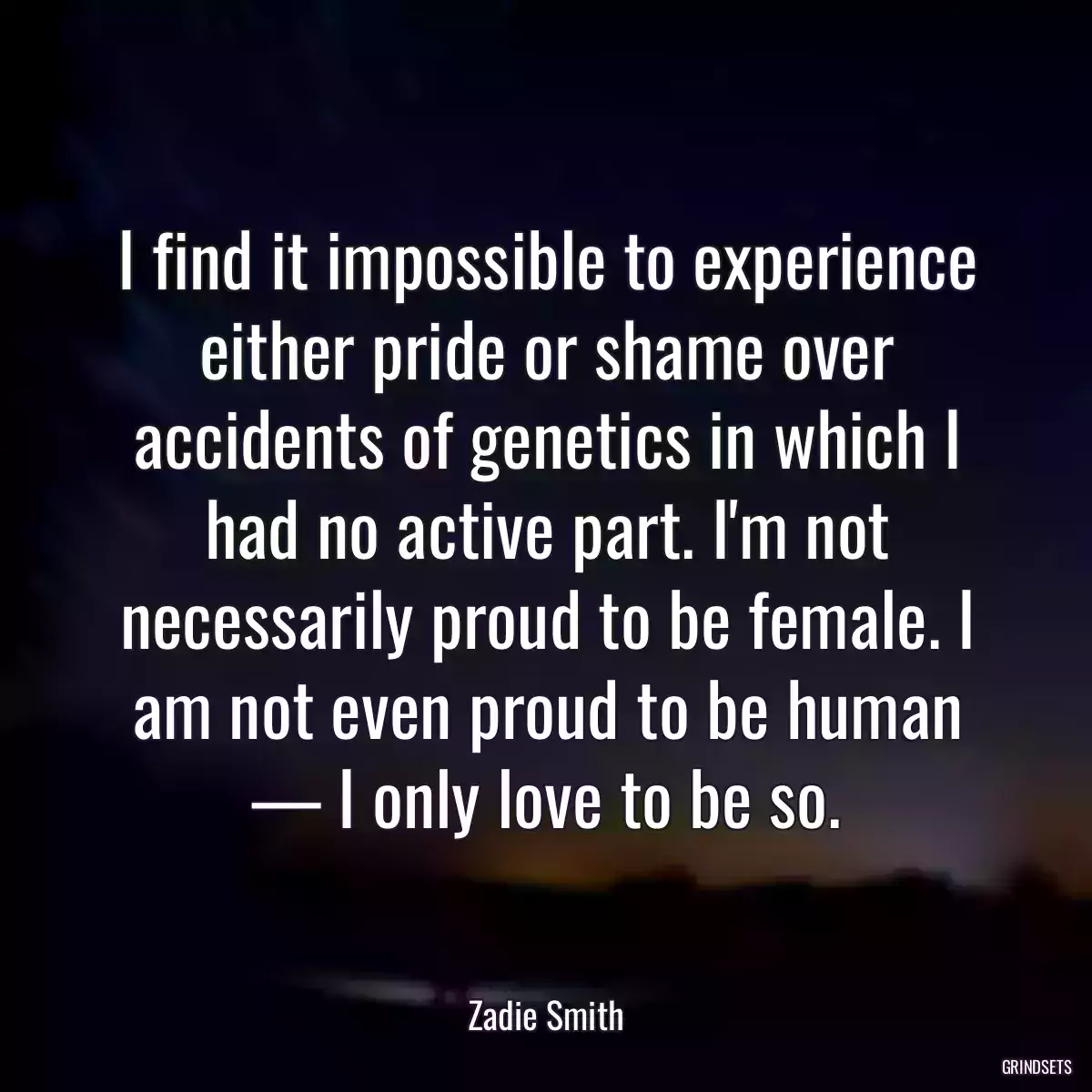 I find it impossible to experience either pride or shame over accidents of genetics in which I had no active part. I\'m not necessarily proud to be female. I am not even proud to be human — I only love to be so.