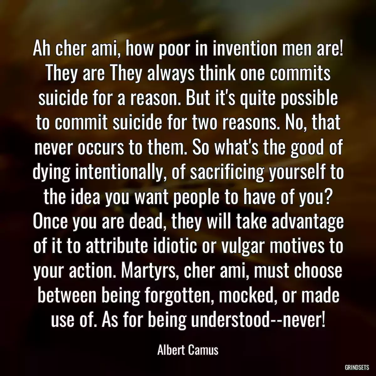 Ah cher ami, how poor in invention men are! They are They always think one commits suicide for a reason. But it\'s quite possible to commit suicide for two reasons. No, that never occurs to them. So what\'s the good of dying intentionally, of sacrificing yourself to the idea you want people to have of you? Once you are dead, they will take advantage of it to attribute idiotic or vulgar motives to your action. Martyrs, cher ami, must choose between being forgotten, mocked, or made use of. As for being understood--never!