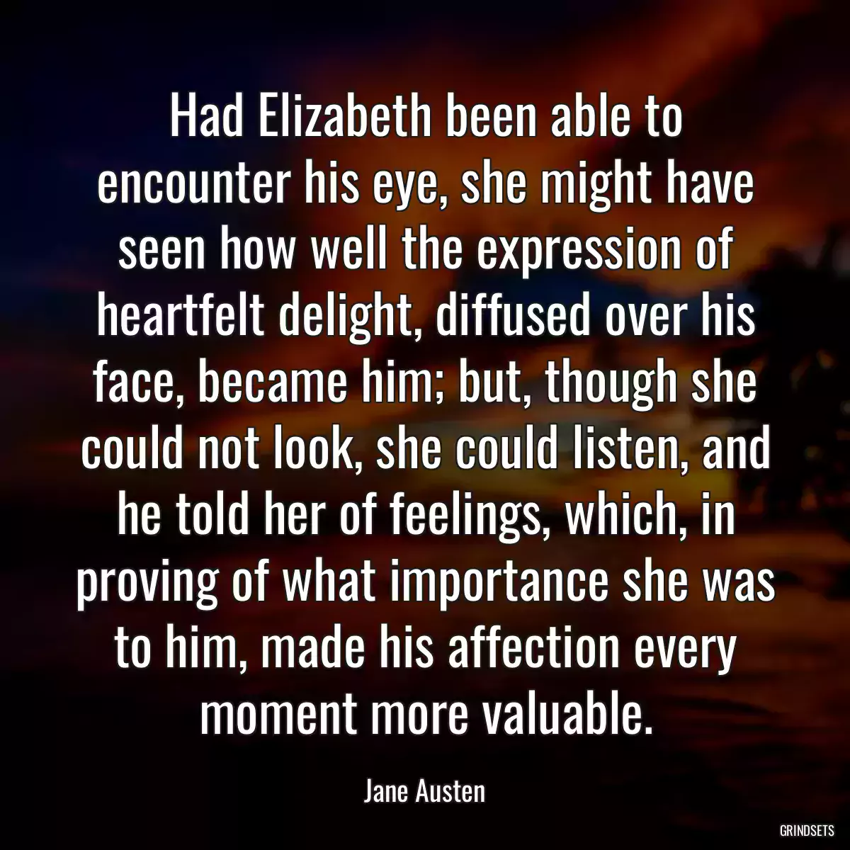 Had Elizabeth been able to encounter his eye, she might have seen how well the expression of heartfelt delight, diffused over his face, became him; but, though she could not look, she could listen, and he told her of feelings, which, in proving of what importance she was to him, made his affection every moment more valuable.