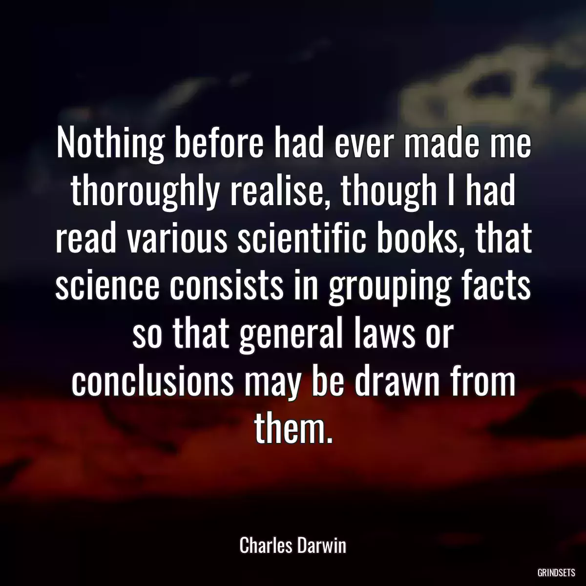 Nothing before had ever made me thoroughly realise, though I had read various scientific books, that science consists in grouping facts so that general laws or conclusions may be drawn from them.