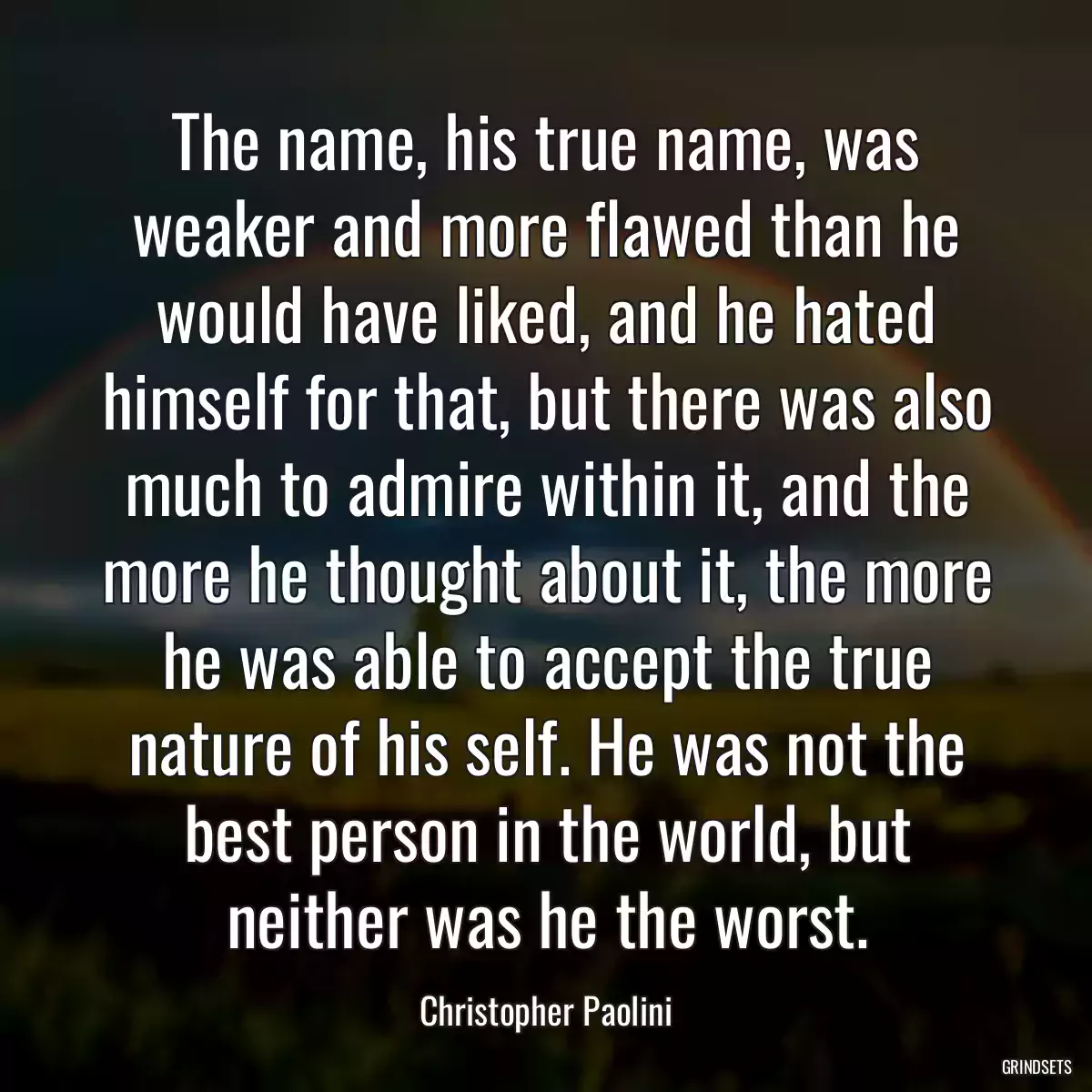 The name, his true name, was weaker and more flawed than he would have liked, and he hated himself for that, but there was also much to admire within it, and the more he thought about it, the more he was able to accept the true nature of his self. He was not the best person in the world, but neither was he the worst.