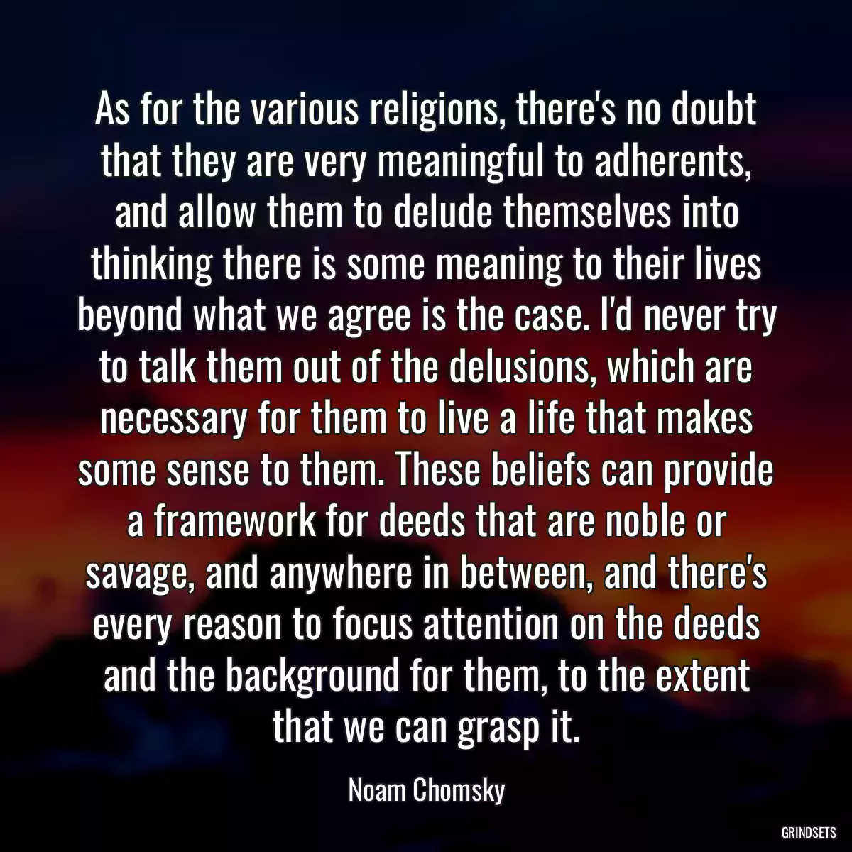 As for the various religions, there\'s no doubt that they are very meaningful to adherents, and allow them to delude themselves into thinking there is some meaning to their lives beyond what we agree is the case. I\'d never try to talk them out of the delusions, which are necessary for them to live a life that makes some sense to them. These beliefs can provide a framework for deeds that are noble or savage, and anywhere in between, and there\'s every reason to focus attention on the deeds and the background for them, to the extent that we can grasp it.