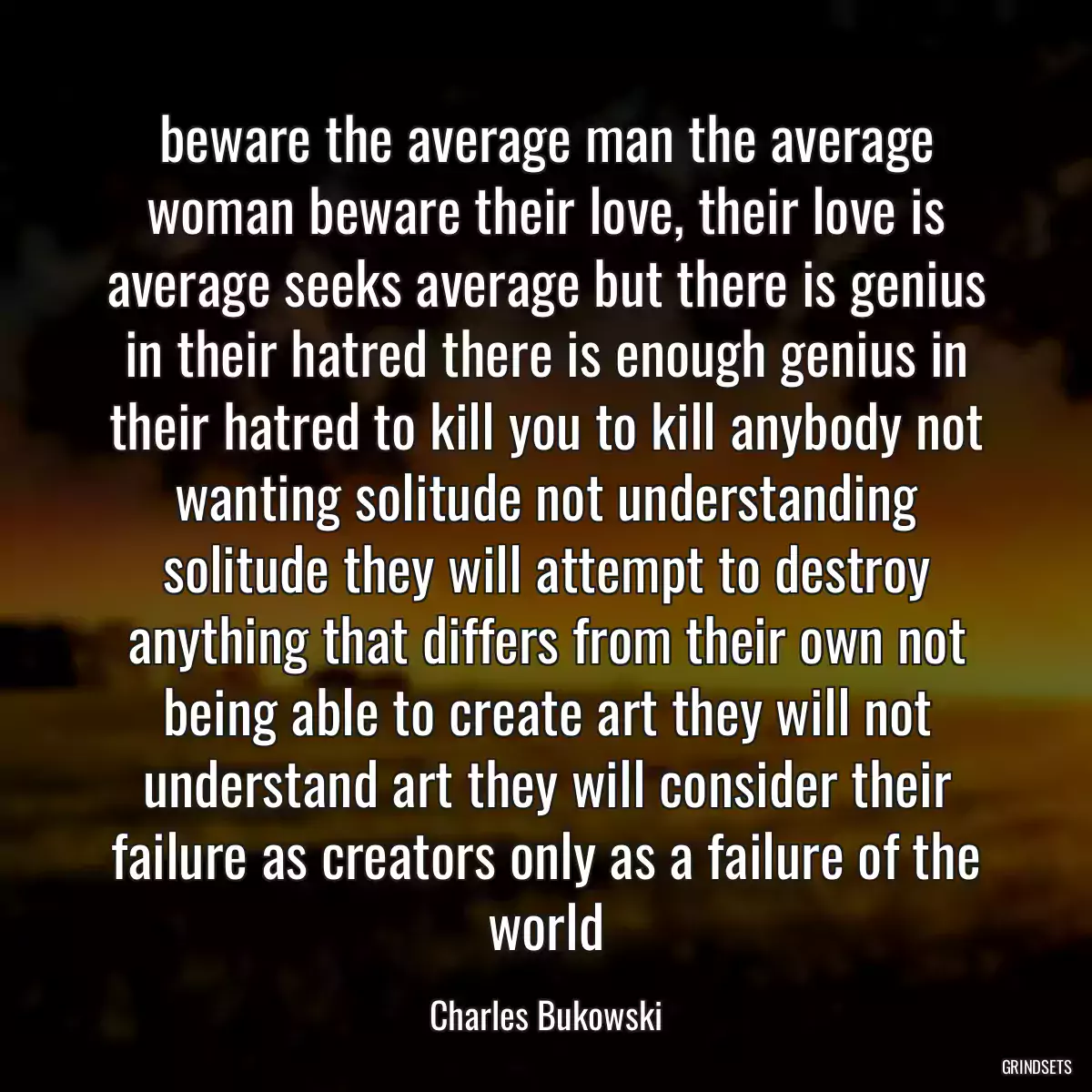 beware the average man the average woman beware their love, their love is average seeks average but there is genius in their hatred there is enough genius in their hatred to kill you to kill anybody not wanting solitude not understanding solitude they will attempt to destroy anything that differs from their own not being able to create art they will not understand art they will consider their failure as creators only as a failure of the world