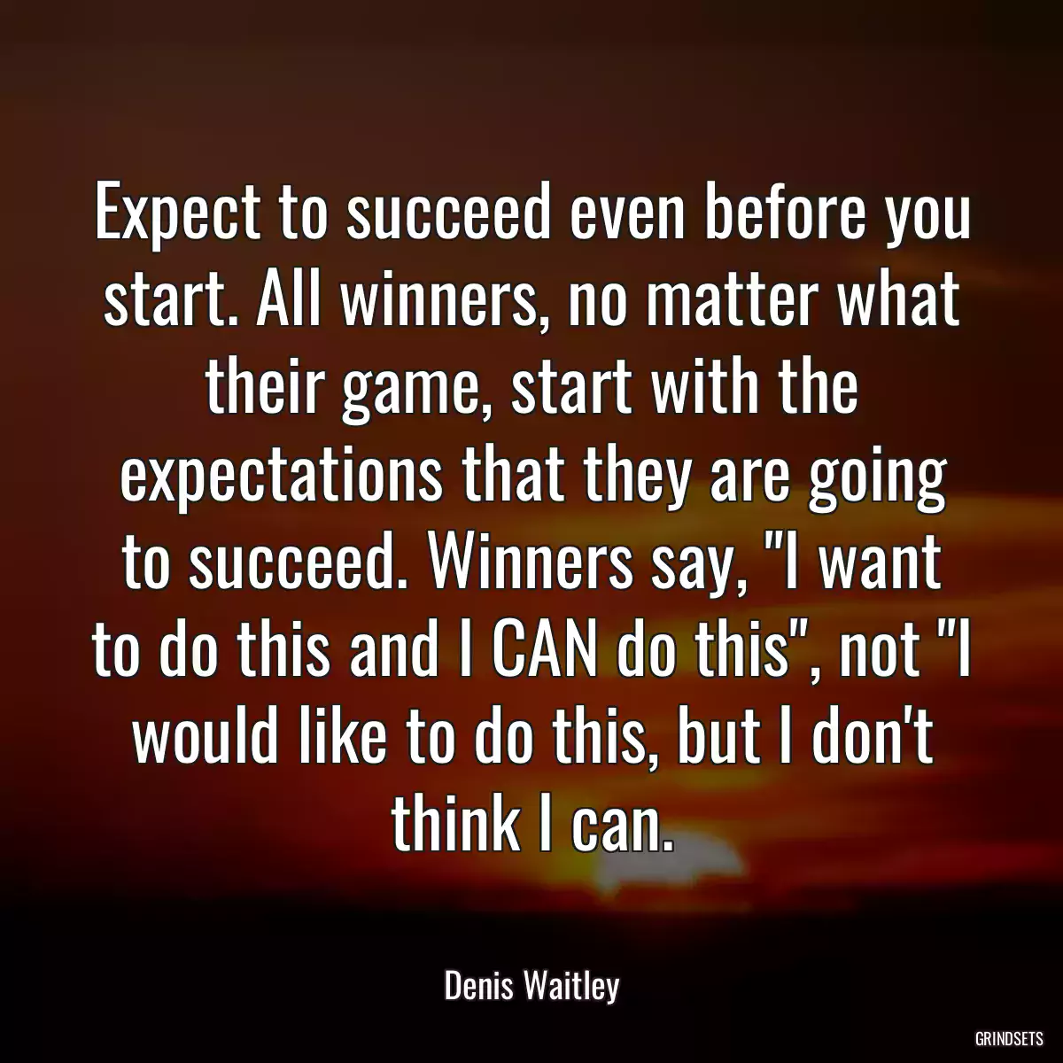 Expect to succeed even before you start. All winners, no matter what their game, start with the expectations that they are going to succeed. Winners say, \