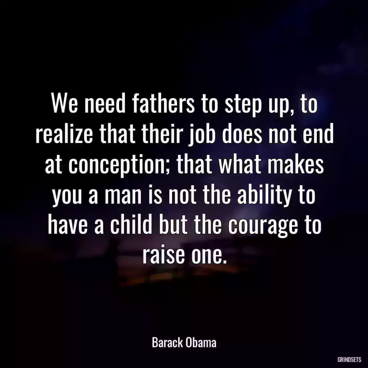 We need fathers to step up, to realize that their job does not end at conception; that what makes you a man is not the ability to have a child but the courage to raise one.