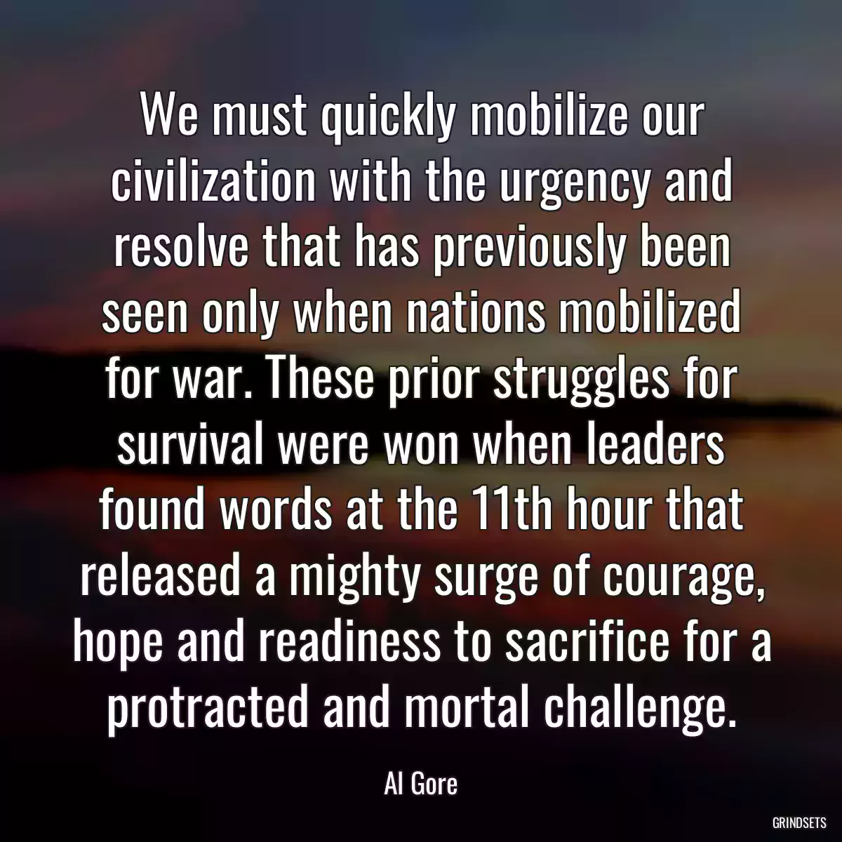 We must quickly mobilize our civilization with the urgency and resolve that has previously been seen only when nations mobilized for war. These prior struggles for survival were won when leaders found words at the 11th hour that released a mighty surge of courage, hope and readiness to sacrifice for a protracted and mortal challenge.