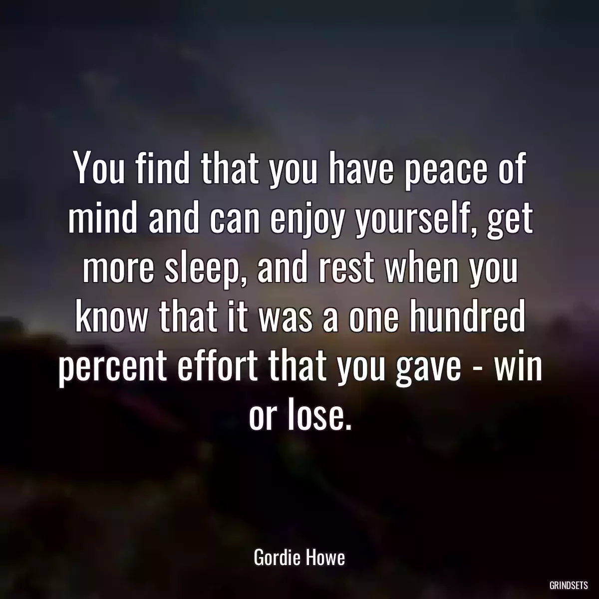 You find that you have peace of mind and can enjoy yourself, get more sleep, and rest when you know that it was a one hundred percent effort that you gave - win or lose.