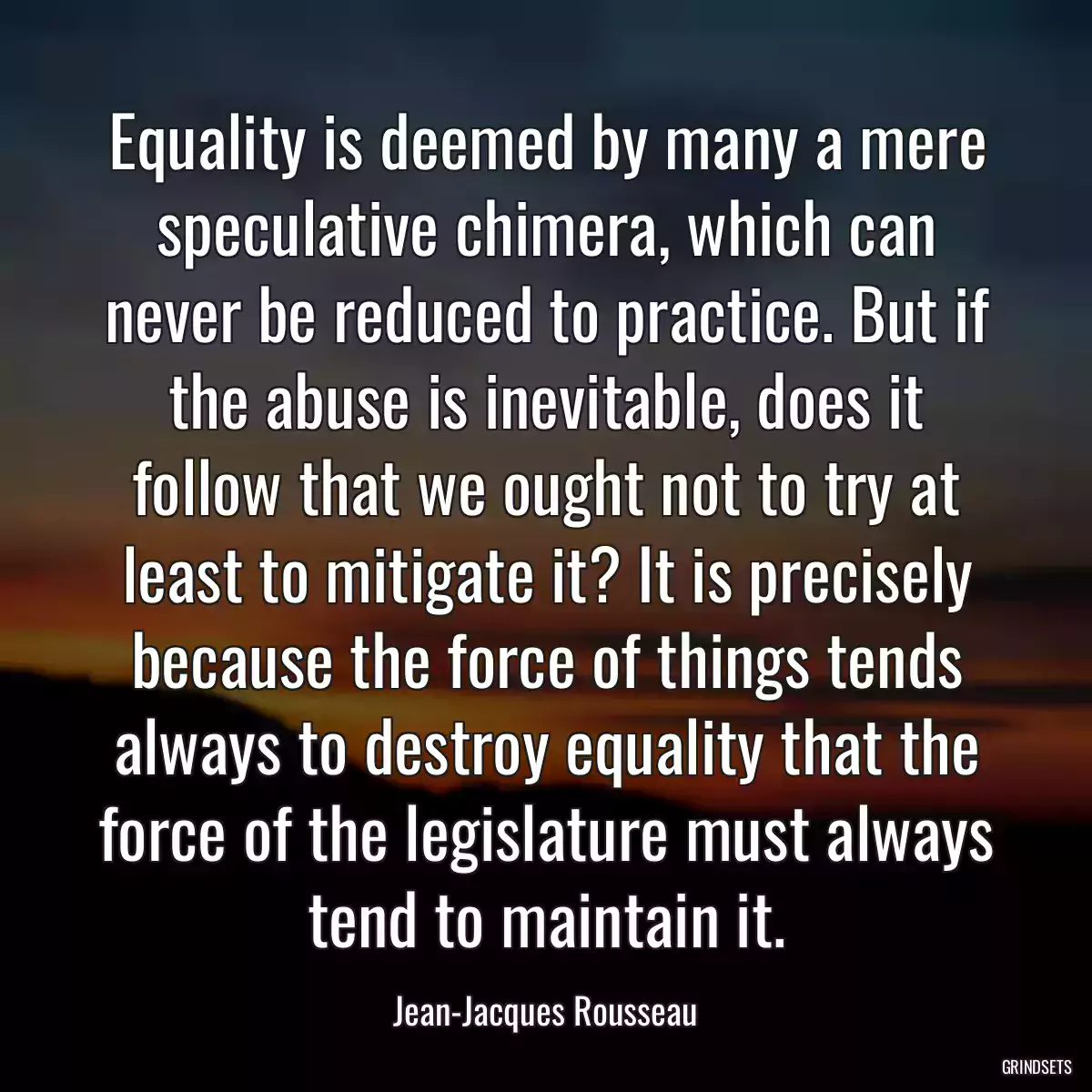 Equality is deemed by many a mere speculative chimera, which can never be reduced to practice. But if the abuse is inevitable, does it follow that we ought not to try at least to mitigate it? It is precisely because the force of things tends always to destroy equality that the force of the legislature must always tend to maintain it.