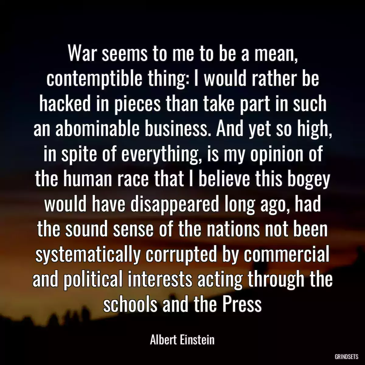 War seems to me to be a mean, contemptible thing: I would rather be hacked in pieces than take part in such an abominable business. And yet so high, in spite of everything, is my opinion of the human race that I believe this bogey would have disappeared long ago, had the sound sense of the nations not been systematically corrupted by commercial and political interests acting through the schools and the Press