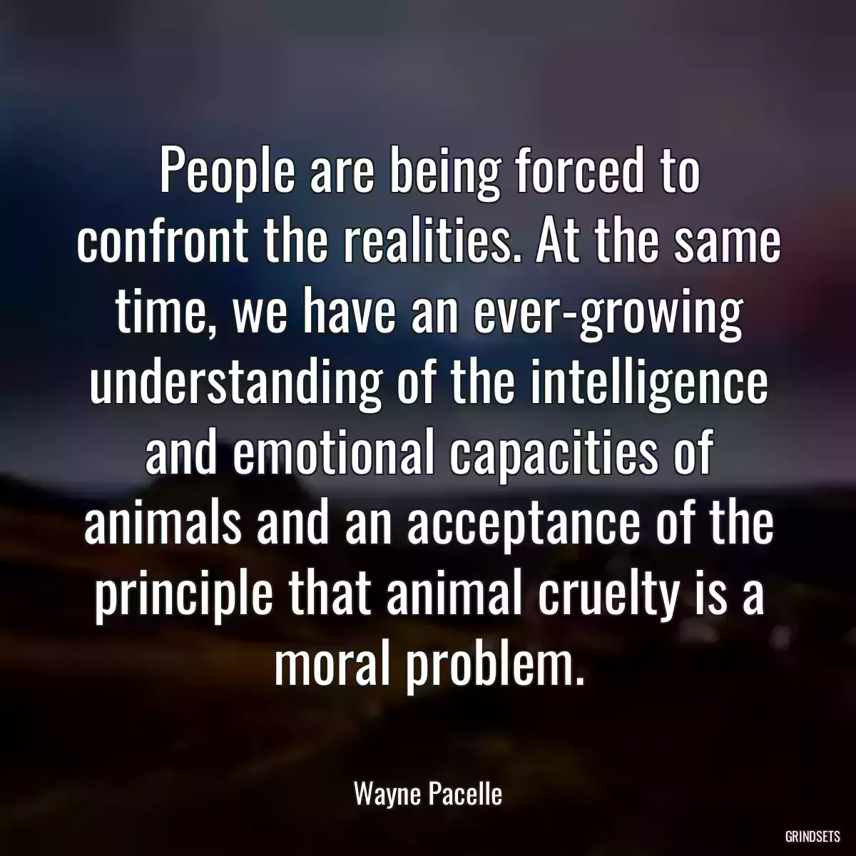 People are being forced to confront the realities. At the same time, we have an ever-growing understanding of the intelligence and emotional capacities of animals and an acceptance of the principle that animal cruelty is a moral problem.