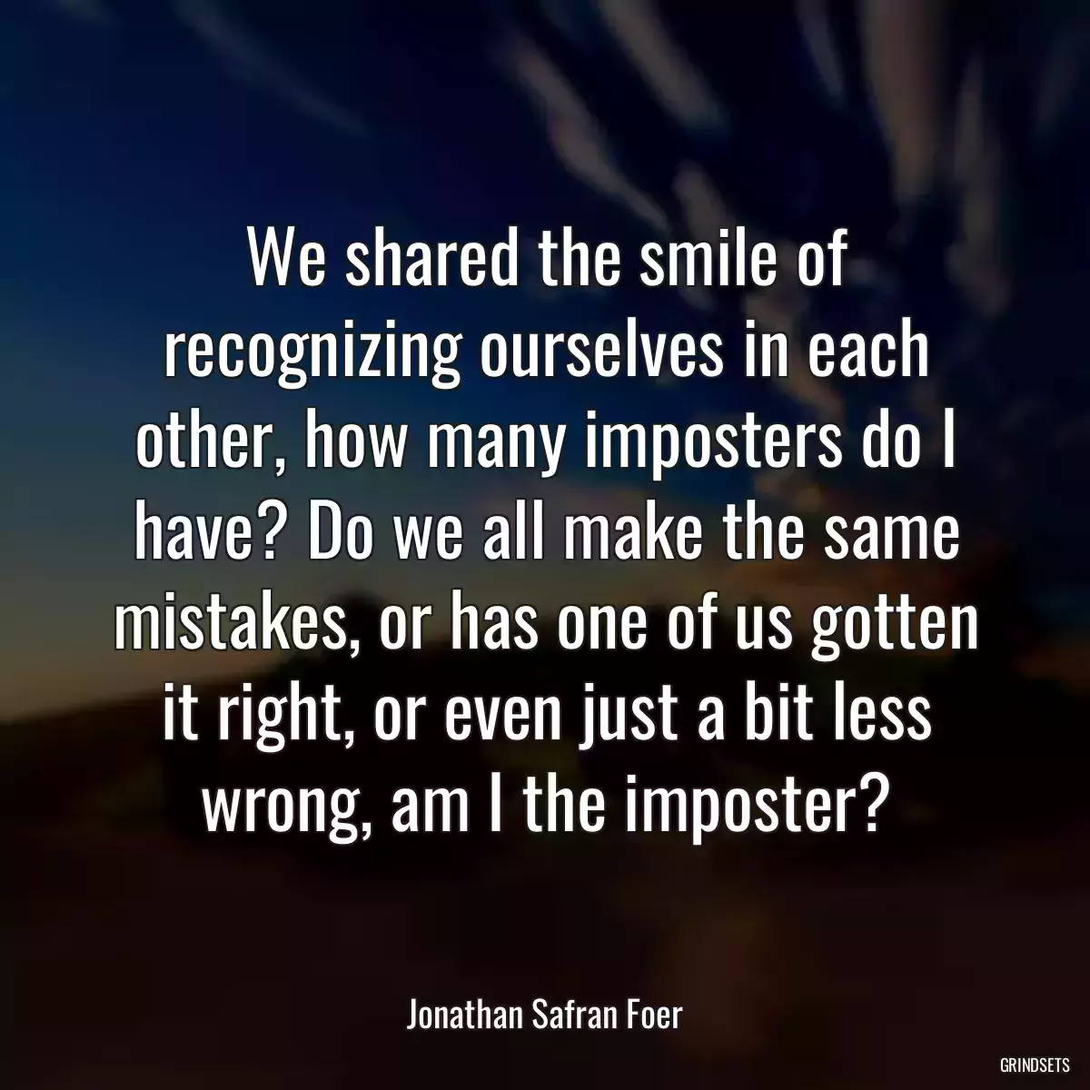 We shared the smile of recognizing ourselves in each other, how many imposters do I have? Do we all make the same mistakes, or has one of us gotten it right, or even just a bit less wrong, am I the imposter?