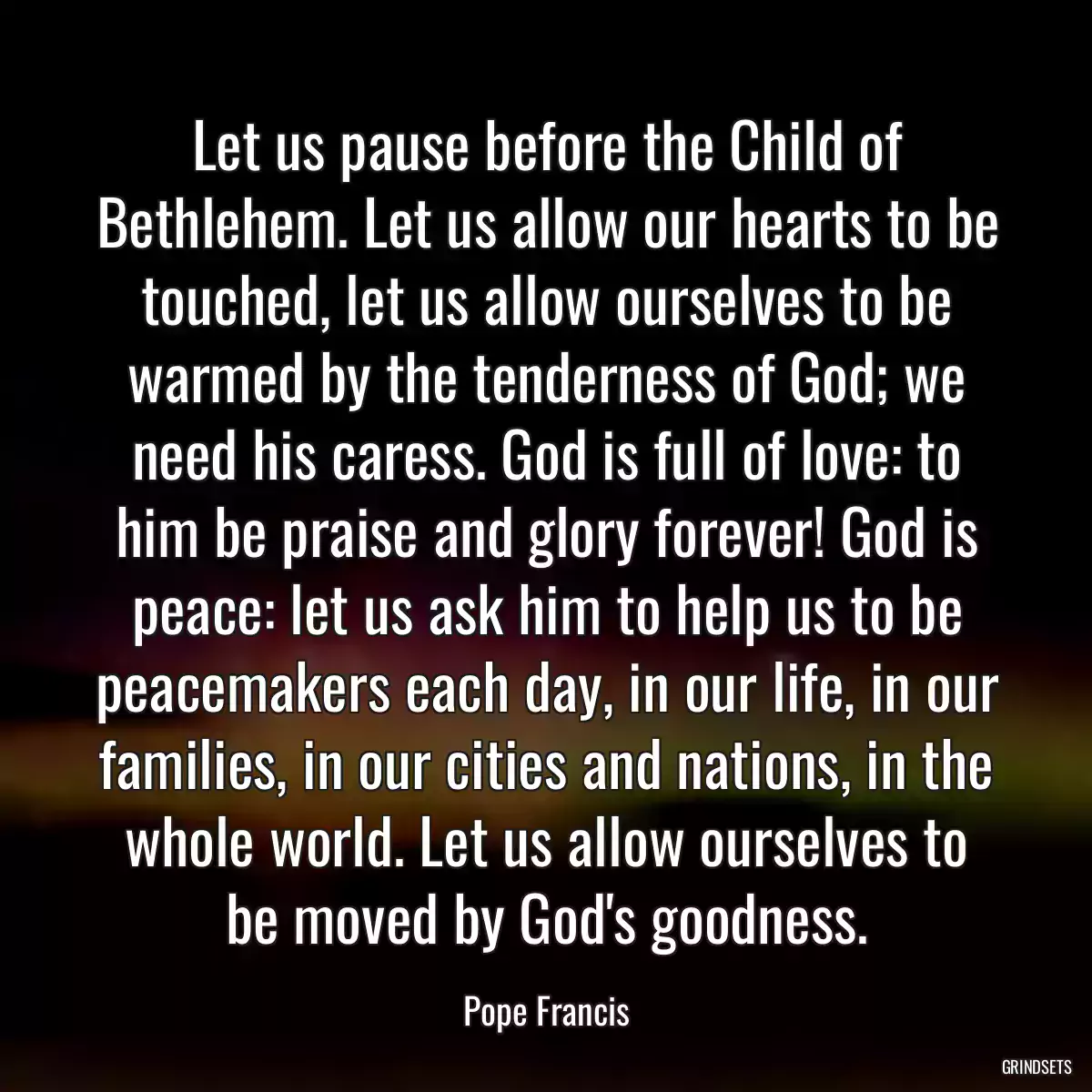 Let us pause before the Child of Bethlehem. Let us allow our hearts to be touched, let us allow ourselves to be warmed by the tenderness of God; we need his caress. God is full of love: to him be praise and glory forever! God is peace: let us ask him to help us to be peacemakers each day, in our life, in our families, in our cities and nations, in the whole world. Let us allow ourselves to be moved by God\'s goodness.