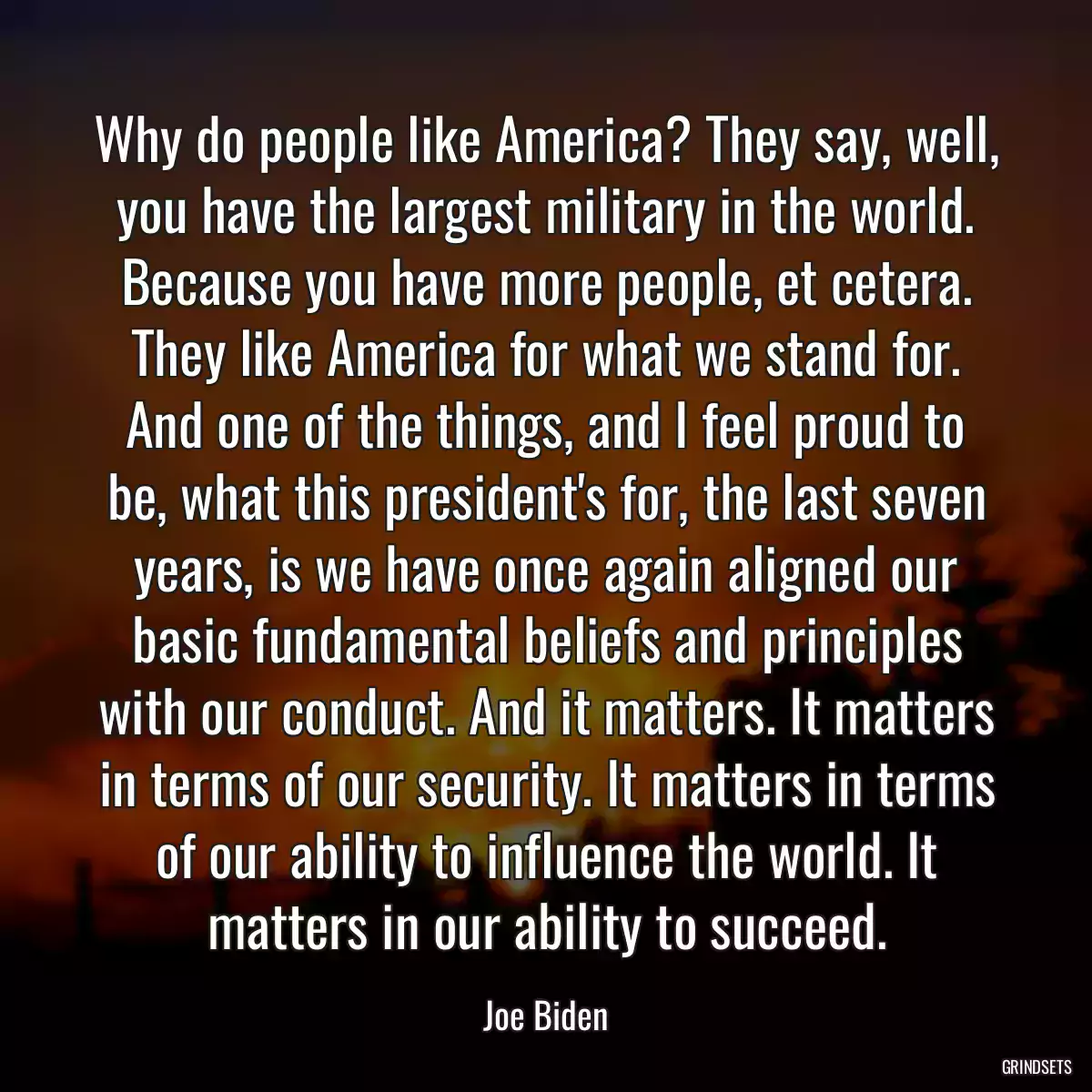 Why do people like America? They say, well, you have the largest military in the world. Because you have more people, et cetera. They like America for what we stand for. And one of the things, and I feel proud to be, what this president\'s for, the last seven years, is we have once again aligned our basic fundamental beliefs and principles with our conduct. And it matters. It matters in terms of our security. It matters in terms of our ability to influence the world. It matters in our ability to succeed.