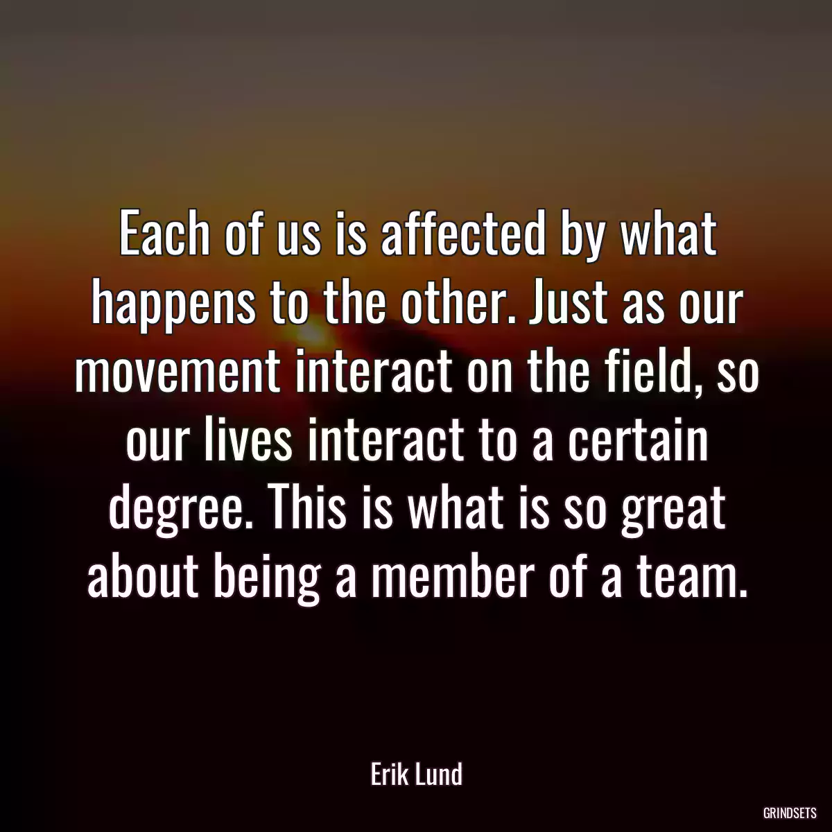 Each of us is affected by what happens to the other. Just as our movement interact on the field, so our lives interact to a certain degree. This is what is so great about being a member of a team.