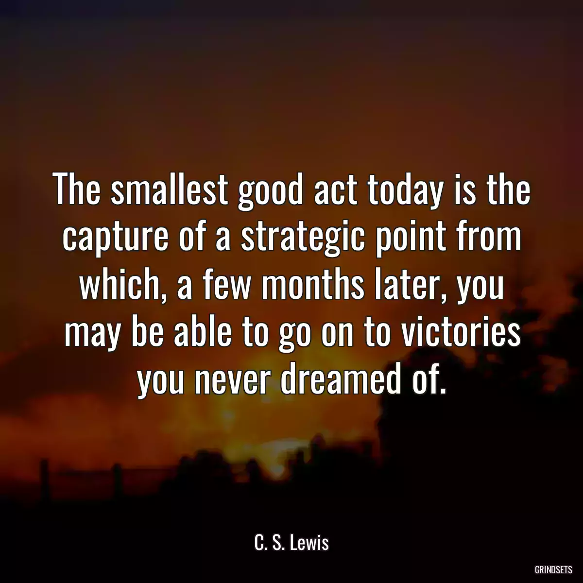 The smallest good act today is the capture of a strategic point from which, a few months later, you may be able to go on to victories you never dreamed of.